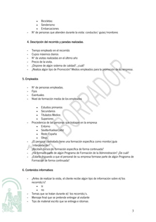 •   Bicicletas:
           •   Senderismo
           •   Embarcaciones
   -   Nº de personas que atienden durante la visita: conductor/ guías/monitores

                                          realizadas.
   4. Descripción del recorrido y paradas realizadas

   -   Tiempo empleado en el recorrido
   -   Cupos máximos diarios
   -   Nº de visitas realizadas en el último año
   -   Precio de la visita.
   -   ¿Dispone de algún sistema de calidad?, ¿cuál?
   -   ¿Realiza algún tipo de Promoción? Medios empleados para la promoción de su empresa.


5. Empleados

   -   Nº de personas empleadas.
   -   Fijos
   -   Eventuales
   -   Nivel de formación media de los empleados

           •    Estudios primarios
           •    Secundarios
           •    Titulados Medios
           •    Superiores
   -   Procedencia de las personas que trabajan en la empresa
           •    Entorno
           •    Sevilla-Huelva-Cádiz
           •    Resto España
           •    Otros
   -   ¿El personal contratado tiene una formación específica como monitor/guía
       /interpretación?
   -   ¿Reciben cursos de formación específica de forma continuada?
   -   ¿Ha formado parte de algún Programa de Formación de la Administración? ¿De cuál?
   -   ¿Estaría dispuesto a que el personal de su empresa formase parte de algún Programa de
       Formación de forma continuada?

   Contenidos
6. Contenidos informativos

   -   ¿Antes de realizar la visita, el cliente recibe algún tipo de información sobre el/los
       recorrido/s?
           •   si
           •   no
   -   Temas que se tratan durante el/ los recorrido/s.
   -   Mensaje final que se pretende entregar al visitante
   -   Tipo de material escrito que se entrega e idiomas


                                                                                                3
 