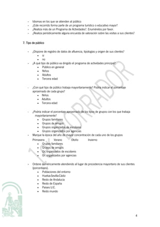 -   Idiomas en los que se atienden al público
    -   ¿Este recorrido forma parte de un programa turístico o educativo mayor?
    -   ¿Realiza más de un Programa de Actividades?. Enumérelos por favor.
    -   ¿Realiza periódicamente alguna encuesta de valoración sobre las visitas a sus clientes?


7. Tipo de público

    -   ¿Dispone de registro de datos de afluencia, tipologías y origen de sus clientes?
            •   si
            •   no
    -   ¿A qué tipo de público va dirigido el programa de actividades principal?
            •   Público en general
            •   Niños
            •   Adultos
            •   Tercera edad

    -   ¿Con qué tipo de público trabaja mayoritariamente? Podría indicar el porcentaje
        aproximado de cada grupo?
            • Niños
            • Adultos
            • Tercera edad


    -   ¿Podría indicar el porcentaje aproximado de los tipos de grupos con los que trabaja
          mayoritariamente?
           •    Grupos familiares
           •    Grupos de amigos
           •    Grupos organizados de escolares
           •    Grupos organizados por agencias
    -   Marque la época del año de mayor concentración de cada uno de los grupos
        Primavera        Verano        Otoño            Invierno
            •  Grupos familiares
            •  Grupos de amigos
            •  Gr. organizados de escolares
            •  Gr. organizados por agencias

    -   Ordene numéricamente atendiendo al lugar de procedencia mayoritario de sus clientes
        (porcentajes).
            •   Poblaciones del entorno
            •   Huelva-Sevilla-Cádiz
            •   Resto de Andalucía
            •   Resto de España
            •   Países U.E.
            •   Resto mundo




                                                                                                  4
 