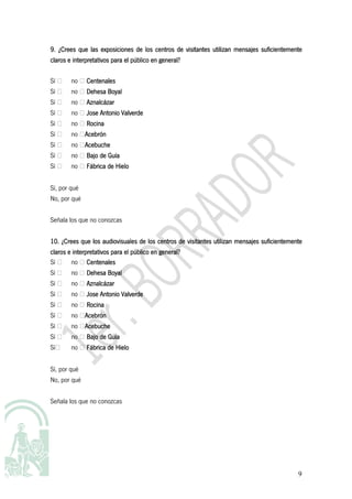 las
9. ¿Crees que las exposiciones de los centros de visitantes utilizan mensajes suficientemente
claros e interpretativos para el público en general?

Sí ⁮   no ⁮ Centenales
Sí ⁮   no ⁮ Dehesa Boyal
Sí ⁮   no ⁮ Aznalcázar
Sí ⁮   no ⁮ Jose Antonio Valverde
Sí ⁮   no ⁮ Rocina
Sí ⁮   no ⁮Acebrón
           Acebrón
Sí ⁮   no ⁮Acebuche
           Acebuche
Sí ⁮   no ⁮ Bajo de Guía
Sí ⁮   no ⁮ Fábrica de Hielo


Sí, por qué
No, por qué


Señala los que no conozcas


10. ¿Crees que los audiovisuales de los centros de visitantes utilizan mensajes suficientemente
         interpretativos
claros e interpretativos para el público en general?
Sí ⁮ no ⁮ Centenales
Sí ⁮ no ⁮ Dehesa Boyal
Sí ⁮   no ⁮ Aznalcázar
Sí ⁮   no ⁮ Jose Antonio Valverde
Sí ⁮   no ⁮ Rocina
Sí ⁮   no ⁮Acebrón
           Acebrón
Sí ⁮   no ⁮Acebuche
           Acebuche
Sí ⁮   no ⁮ Bajo de Guía
Sí⁮    no ⁮ Fábrica de Hielo


Sí, por qué
No, por qué


Señala los que no conozcas




                                                                                             9
 