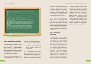 Transtorno de Déficit de Atenção/Hiperatividade (TDAH)Cartilha de Aprendizagem
1716
Foco nas relações positivas!
Tente manter uma relação positiva
com os estudantes mesmo que
seja mais difícil. Cumprimente-os
pelo nome quando entram na sala;
permitaqueosalunosfaçamcartazes
sobre assuntos que os motivam fora
da aula (futebol, música etc.).
Sempre que puder, elogie um bom
comportamento, por menor que
ele seja! Um feedback positivo é
mais efetivo quando é imediato:
>> “Você está fazendo um
ótimo trabalho!” “Agora você
conseguiu!”
Se o estudante fizer algo errado,
diga: “Vamos conversar sobre isso”,
“Isso parece certo para você?”. Faça
perguntas em vez de repreensões
severas; seja o mais ESPECÍFICO
Aumente a participação ativa
na classe. Use estratégias de
grupo, deixe o aluno escrever
suas respostas na lousa, estimule
resposta oral em conjunto,
combine sinais com a turma
para respostas coletivas sim ou
não (como o polegar para cima
ou para baixo). Em suma, incentive
a aprendizagem prática! Peças
de teatro, maquetes, trabalho de
campo, entre outras atividades,
podem ser ferramentas úteis.
que puder ao apontar os erros (e
também o que ele fez de certo),
e não diga apenas que é “errado”.
Se ele se comportou muito mal,
pergunte: “Esta é uma boa ou uma
má escolha?.” Assim, ele entenderá
que o que fez não está correto.
Se os pais concordarem em
ajudar, tudo fica mais fácil. Você
pode entender melhor quais são
as maiores dificuldades de cada
aluno se os pais ajudarem. Veja no
quadro abaixo algumas sugestões
para que o(a) professor(a) instrua
os pais sobre coisas importantes
para fazer.
O que mais pode
funcionar?
E s t u d a n t e s c o m T D A H
frequentemente evitam tarefas
muito difíceis ou muito longas.
Eles preferem nem tentar.
Quando der uma atividade
mais difícil, ofereça mais de
uma opção, pois eles colaboram
mais quando podem escolher.
Forneça lembretes visuais.
Exemplos e estímulos visuais
são mais fáceis de entender.
Use cartolinas coloridas para
lembrá-los de p ontos ou
conceitos-chave que devem
usar, por exemplo, numa redação.
1. Comunique-se regularmente com o(a) professor(a) sobre
os problemas do estudante.
2. Veja se o tratamento que o médico sugeriu para o estudante
tem feito diferença na escola e em casa.
3. Ajude seu(sua) filho(a) a organizar tudo o que precisa para terminar as
lições de casa e ajude-o(a) a conferir se tem tudo
o que precisa para ir à aula no dia seguinte.
4. Veja se seu(sua) filho(a) fez o dever corretamente, no livro
ou caderno certo.
5. Ajude mais diretamente e dedique mais tempo às matérias
em que seu(sua) filho(a) corre mais risco de fracassar.
6. Guarde todas as atividades do estudante até o semestre
acabar.
7. Converse com o(a) professor(a) sobre a possibilidade
de um relatório mensal ou semanal sobre o desempenho
do aluno; procure saber o conteúdo que vai ser ensinado
a seguir para que possa ajudar seu(sua) filho(a) em casa.
 