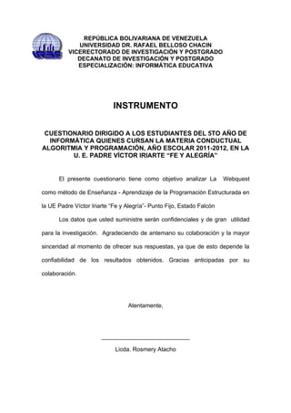 REPÚBLICA BOLIVARIANA DE VENEZUELA
             UNIVERSIDAD DR. RAFAEL BELLOSO CHACIN
          VICERECTORADO DE INVESTIGACIÓN Y POSTGRADO
             DECANATO DE INVESTIGACIÓN Y POSTGRADO
             ESPECIALIZACIÓN: INFORMÁTICA EDUCATIVA




                            INSTRUMENTO


 CUESTIONARIO DIRIGIDO A LOS ESTUDIANTES DEL 5TO AÑO DE
  INFORMÁTICA QUIENES CURSAN LA MATERIA CONDUCTUAL
ALGORITMIA Y PROGRAMACIÓN, AÑO ESCOLAR 2011-2012, EN LA
        U. E. PADRE VÍCTOR IRIARTE “FE Y ALEGRÍA”


      El presente cuestionario tiene como objetivo analizar La         Webquest

como método de Enseñanza - Aprendizaje de la Programación Estructurada en

la UE Padre Víctor Iriarte “Fe y Alegría”- Punto Fijo, Estado Falcón

      Los datos que usted suministre serán confidenciales y de gran utilidad

para la investigación. Agradeciendo de antemano su colaboración y la mayor

sinceridad al momento de ofrecer sus respuestas, ya que de esto depende la

confiabilidad de los resultados obtenidos. Gracias anticipadas por su

colaboración.




                                 Atentamente,




                       ___________________________

                            Licda. Rosmery Atacho
 