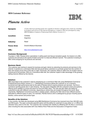 IBM Customer Reference Materials Database                                                                   Page 1 of 2




IBM Customer Reference



Planeta Activo
Synopsis:                A Latin American sporting goods store expands its business and gains more clients by extending
                         its products and services to the Internet through an e-commerce Web site developed by using
                         IBM WebSphere Commerce Professional Entry Edition Version 4.1.1

Location:                Córdoba
                         Argentina

Industry:                Retail

Focus Area:              Small & Medium Business

URL:                     http://www.planetaactivo.com


Customer Background:
Founded in 1998, Planeta Activo specializes in selling sport and leisure recreation goods. Its mission is to offer
products and services to the sports-minded consumer in a fast and efficient manner. The customer is looking to
offer online shopping for its products and services.



Business Need:
The customer was looking to expand its business and gain clients by extending its products and services to the
Internet. It wanted an e-commerce Web site that would allow customers to purchase goods from the comfort of
their own homes at any time of the day or night. Previously, the customer relied on sales from its location store to
produce all of its business. With an e-commerce Web site, the customer hoped to take advantage of the growing
selling channel offered by the Internet.



Solution:
IBM responded to the customer's need by developing an e-commerce Web site using WebSphere Commerce
Professional Entry Edition Version 4.1.1. WebSphere Commerce allows the customer to run a dynamic,
functional and high performance site for the sale of Planeta Activo's sports products and services - the first e-
commerce sporting goods site in Latin America. The site easily integrates with the customer's back end systems,
offering quick updates on prices and stock for front end Web users. The new site also offers the ability for
customers to pay with different currencies, depending on where they are located throughout the world. Most
importantly, WebSphere Commerce provides a catalog system, allowing the Web site to have different section
dedicated to different types of users. For example, Planeta Activo's site is catalogued by groups including sports
fanatics, active woman and product type.

Benefits of the Solution:
In four months, the Web site developed using IBM WebSphere Commerce has received more than 300,000 visits
and 500 buyers. The open currencies payment option and the ability for customer's to pay either on- or offline has
attracted many users to the site. The customer has increased site visibility by affiliating with 40 other e-commerce
sites including the sites associated with Club Atletico River Plate and the Association of Argentine Futbol.




http://w3.ncs.ibm.com/crmd.nsf/allbydocid/0GLOS -5KCW2H?Opendocument&tabgo=CD                                6/19/2003
 