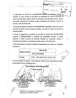 iogasórci© Mternorte
i0**»* 2 8 IM 2010
° 14 j
L - 3587
ÿ
«JIRabnca , ,!
O pagamento do VALOR DA CONTRAPARTIDA ÿeveré-~seÿjefeíjvado_jtraves de "
J
depósito na conta corrente no 295.198-3, de titularidade do Tesouro Municipal, no ""
Banco do Brasil (001), agência 2234-9 em 36 (trinta e seis) parcelas mensais, iguais e
sucessivas, vencendo-se a primeira na data da assinatura do presente contrato e as
demais a cada 30 (trinta) dias.
As parcelas referentes ao VALOR DA CONTRAPARTIDA reajustadas sempre que ocorrer
aumento da tarife na forma prevista no Edital, com base no mesmo percentual de
reajuste tarifário. ,
O atraso no pagamento de qualquer das parcelas do VALOR DA CONTRAPARTIDA
sujeitará a CONCESSIONÁRIA a imposição das penalidades previstas no Edital,
lpodendo, a critério exclusivo da Secretaria Municipal de Transportes importar a
extinção da concessão, por caducidade, quando superior a 30 (trinta) dias.
A TIR (Taxa Interna de Retorno) adotada na elaboração do meu estudo de viabilidade
financeira é:
Valor da TIR
Nove vírgula vente e três por cento
A TIR não poderá ser superior a 12% (doze por cento) ao ano, não-alavancada (sem
consideração de juros e financiamentos).
Rio de Janeiro, 29 dejulhoçíe2010ÿ
/ / ÿ7 Atenciosamenteÿ / /! -:H
isórcío Internortede Transportes
sa Lider -VIAÇÃO NOSSA SENHORA
/ DE LOURDES S/A
Humberto Fernandes Valente
RG n.° 06285495-5
CPF n.° 741.251.847-04
n.° 003.045.877-09
bnsórcioInternortede Transportes
iresa Lider - VIAÇÃO NOSSA SENHORA
DE LOURDES S/A
Simone Fernandes Valente
RG n.° 069460871
CPF n.°003.045.877-09
Secretaria Municipalde Transportes
Concorrência N°CO 10/2010
 
