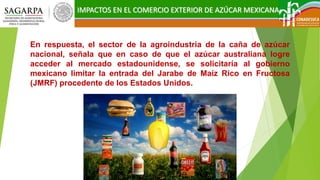 IMPACTOS EN EL COMERCIO EXTERIOR DE AZÚCAR MEXICANA
En respuesta, el sector de la agroindustria de la caña de azúcar
nacional, señala que en caso de que el azúcar australiana logre
acceder al mercado estadounidense, se solicitaría al gobierno
mexicano limitar la entrada del Jarabe de Maíz Rico en Fructosa
(JMRF) procedente de los Estados Unidos.
 