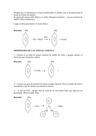 Después que el nitrobenceno se haya transformado en anilina, este se encuentra bajo la
forma de cloruro de anilinio.
Se aparta del sistema baño María y se enfría. Después neutralizar con una solución de
NaOH ( libera fenilamina ).

Luego se filtra para retener el óxido férrico.


Reacción:     NO2                                          NH2


                                        HCl
                        + 9Fe + 4H2O             4                   + 3 Fe3O4




PROPIEDADES DE LAS AMINAS ( ANILINA)

1.- Colocar en un tubo de ensayo solución de sulfato de cobre y agregar anilina, se
observara una coloración verdosa.

Reacción:         NH2                                 NH



                         + Cu SO4                                +




2.- Colocar una gota de solución de amina en papel tornasol. Note el cambio de color a
azul debido a que las aminas son sustancias básicas.

3.- A 2ml de FeCl3 agregar 2ml de solución de una amina hasta que aparezca un
precipitado. Observe ppdo. Rojo.

Reacción:         NH2



                          + FeCl3                Fe          + 3HCl

                                          NH          NH
 