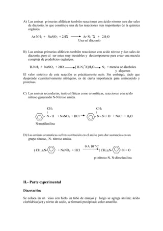 A) Las aminas primarias alifáticas también reaccionan con ácido nitroso para dar sales
   de diazonio, lo que constituye una de las reacciones más importantes de la química
   orgánica.

      Ar-NH2 + NaNO2 + 2HX                  Ar-N2 +X + 2H2O
                                          Una sal diazonio


B) Las aminas primarias alifáticas también reaccionan con acido nitroso y dan sales de
   diazonio, pero al ser estas muy inestables y descomponerse para crear una mezcla
   compleja de produ8ctos orgánicos.

     R-NH2 + NaNO2 + 2HX               [ R-N2+X]H2O    N2 + mezcla de alcoholes
                                                                 y alquenos
El valor sintético de esta reacción es prácticamente nulo. Sin embargo, dado que
desprende cuantitativamente nitrógeno, es de cierta importancia para aminoácido y
proteínas.


C) Las aminas secundarias, tanto alifáticas como aromáticas, reaccionan con acido
   nitroso generando N-Nitroso amida.


                  CH3                                  CH3

               - N - H + NaNO2 + HCl                  - N - N = O + NaCl + H2O

         N-metilanilina


D) Las aminas aromaticas sufren sustitución en el anillo para dar sustancias en un
   grupo nitroso, -N- nitroso amida.

                                               0 A 10 º C
        ( CH3)2N-         + NaNO2 + HCl                     ( CH3)2N-     -N=O

                                                     p- nitroso-N, N-dimelanilina




II.- Parte experimental

Diazotación:

Se coloca en un vaso con hielo un tubo de ensayo y luego se agrega anilina; ácido
clorhídrico(cc) y nitrito de sodio, se formará precipitado color amarillo.
 