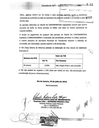 jipf Consórcio SCT -Sdnta Cruz fràrii
? rwcouon* 0 a 03 / 0 Q1 ' 0 52 Í 2818
(001), agência 2234-9 em 36 (trinta e seis) parÿeÿs-ÿensai?,-. icjygis.,e.;sucessivas,
vencendo-se a primeira na data da assinatura do preêente contrato e as demais a cada 7ÿ97
(trinta) dias. c-tpimwwb ir.TiTBtwss
As parcelas referentes ao VALOR DA CONTRAPARTIDA reajustadas sempre que ocorrer
aumento da tarifa na forma prevista no Edital, com base no mesmo percentual de
reajuste tarifário.
O atraso no pagamento de qualquer das parcelas do VALOR DA CONTRAPARTIDA
sujeitará a CONCESSIONÁRIA a imposição das penalidades previstas no Edital, podendo,
a critério exclusivo da Secretaria Municipal de Transportes importar a extinção da
concessão, por caducidade, quando superior a 30 (trinta) dias.
A TIR (Taxa Interna de Retorno) adotada na elaboração do meu estudo de viabilidade
financeira é:
Valor da TIR
Número da RTR
05 (cinco) Seis vírgula trinta e seis porcento
A TIR não poderá ser superior a 12% (doze por cento) ao ano, não-alavancada (sem
consideração de juros e financiamentos).
Rio de Janeiro, 29 dejulho de 2010.
Atenciosamente,
.ÕNSORCIO SANTACRUZDETÿÿPORTESEmpresa Líder-EXPRESSO PÉGASO LTDA.
Orlando Pedroso Lopes Marques
RG n.° 02495636-9
CPF/MF n.°257.329.787-04
Concorrência NS CO 10/2010
 