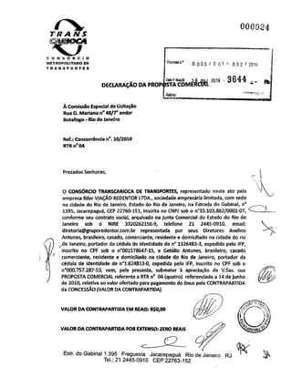 T RA NS
000024
CONSÓRCIO
METROPOLITANO DE
TRANSPORTES
DECLARAÇÃO DA PROPOSTACOM
ftscuMon.* 0 003 / 0 01* 052 / 2010
2qi& 3644 4
iÿtbnca "VSSJJ
À Comissão Especialde Licitação
Rua D.Mariana n°48/7°andar
Botafogo-RiodeJaneiro
Ref.:Concorrência n°.10/2010
RTR n°04
PrezadosSenhores,
O CONSÓRCIO TRANSCARIOCA DE TRANSPORTES, representado neste ato pela
empresa líder VIAÇÃO REDENTOR LTDA., sociedade empresária limitada, com sede
na cidade do Rio de Janeiro, Estado do Rio de Janeiro, na Estrada do Gabinal, n°
1395, Jacarepaguá, CEP 22760-151, inscrita no CNPJ sob o n°33.103.862/0001-07,
conforme seu contrato social, arquivado na junta Comercial do Estado do Rio de
Janeiro sob o NiRE 3320262156-9, telefone 21 2445-0910, email:
diretoria@gruporedentor.com.br representada por seus Diretores Avelino
Antunes, brasileiro, casado, comerciante, residente e domiciliado na cidade do rio
ÿe Janeiro, portador da cédula de identidade de n° 1326483-3, expedida pelo IFP,
inscrito no CPF sob o n°001578647-15, e Getúlio Antunes, brasileiro, casado
comerciante, residente e domiciliado na cidade do Rio de Janeiro, portador da
cédula de identidade de n°1.624813-0, expedida pelo IFP, inscrito no CPF sob o
n°000.757.287-53, vem, pela presente, submeter à apreciação de V.Sas. sua
PROPOSTA COMERCIAL referente a RTR n° 04 (quatro) referenciada a 14dejunho
de 2010, relativa ao valor ofertado para pagamento do ónus pela CONTRAPARTIDA
da CONCESSÃO (VALOR DA CONTRAPARTIDA)
VALOR DA CONTRAPARTIDA EMREAIS: R$0,00
VALOR DA CONTRAPARTIDA POR EXTENSO:ZERO REAIS
;-vX
Estr. do GabinaM.395 Freguesia Jacarepaguá Rio de Janeiro RJ
Tel.: 21 2445-0910 CEP22763-152
 
