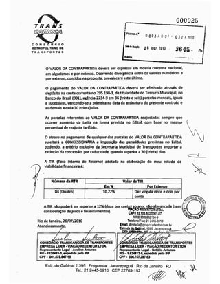 Tit A NS
000025
! frc«7$son.'
0003/ 00 1 ÿ
032 / 20W
CONSÓRCIO
METROPOLITANO DE
TRANSPORTES
2& I0U 2010 364ia- #J
i Rubrica
O VALOR DA CONTRAPARTIDA deverá ser expresso em moeda corrente nacional,
em algarismos e por extenso. Ocorrendo divergência entre os valores numéricos e
por extenso, contidos na proposta, prevalecerá este último.
O pagamento do VALOR DA CONTRAPARTIDA deverá ser efetivado através de
depósito na conta corrente no 295.198-3, de titularidade do Tesouro Municipal, no
Banco do Brasil (001), agência 2234-9 em 36 (trinta e seis) parcelas mensais, iguais
e sucessivas, vencendo-se a primeira na data da assinatura do presente contrato e
as demais a cada 30 (trinta) dias.
As parcelas referentes ao VALOR DA CONTRAPARTIDA reajustadas sempre que
ocorrer aumento da tarifa na forma prevista no Edital, com base no mesmo
percentual de reajustetarifário.
O atraso no pagamento de qualquer das parcelas do VALOR DA CONTRAPARTIDA
sujeitará a CONCESSIONÁRIA a imposição das penalidades previstas no Edital,
podendo, a critério exclusivo da Secretaria Municipal de Transportes importar a
extinção da concessão, por caducidade, quando superior a 30 (trinta) dias.
A TIR (Taxa Interna de Retorno) adotada na elaboração do meu estudo de
viabilidade financeira é:
Númeroda RTR Valor da TIR
Em% Por Extenso
04 (Quatro) 10,22% Dez vírgula vinte e dois por
cento
A TIR nio poderá ser superior a 12%(doze por cento) ao ano, não-alavancada (sem
consideração dejuros e financiamentos). WÇAORSDENTOR
Rio deJaneiro, 26/07/2010
Atenciosamente
ÍLTDÂ.
CNPJ31103.662/000-1-07
NIRE 3320262156-9
Telefone/Fax:21 2445-0910
Email; dlretor)2@grupcredentor.com.br
Estrada daÿafeinal, 1395. Jscarepagué
TrtpJpjyCirnf. S> f
fhRCIO r
CONSÓRCIO TRANSCARIOCÃ DE TRANSPORTES
EMPRESA LÍDER -VIAÇÃO REDENTOR LTDA
Representante Legal -Avelino Antunes
RG -1326483-3,expedida pelo IFP
CPF - 001.578.647-15
5RCIO TRANSCARIOCA DETRANSPORTES
''EMPRESA LÍDER -VIAÇÃO REDENTOR LTDA
Representante Legal -Getúlio Antunes
RG-1.624813-0,expedida pelo IFP
CPF - 000.757.287-53
Estr. do Gabinal 1.395 Freguesia Jacarepaguá Rio de Janeiro RJ
Tel.: 21 2445-0910 CEP 22763-152
 