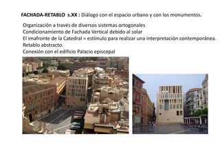 FACHADA-RETABLO s.XX : Diálogo con el espacio urbano y con los monumentos.
Organización a través de diversos sistemas ortogonales
Condicionamiento de Fachada Vertical debido al solar
El imafronte de la Catedral = estímulo para realizar una interpretación contemporánea.
Retablo abstracto.
Conexión con el edificio Palacio episcopal

 