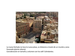 La nueva fachada no toca la nueva plaza, se distancia a través de un murete y zona
Excavada (planta sótano).
Consideración en tamaño y volumen con los edif. Colindantes.

 