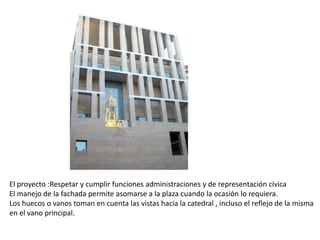 El proyecto :Respetar y cumplir funciones administraciones y de representación cívica
El manejo de la fachada permite asomarse a la plaza cuando la ocasión lo requiera.
Los huecos o vanos toman en cuenta las vistas hacia la catedral , incluso el reflejo de la misma
en el vano principal.

 
