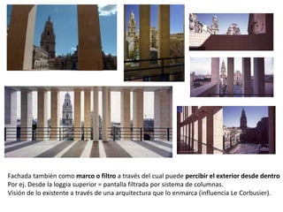 Fachada también como marco o filtro a través del cual puede percibir el exterior desde dentro
Por ej. Desde la loggia superior = pantalla filtrada por sistema de columnas.
Visión de lo existente a través de una arquitectura que lo enmarca (influencia Le Corbusier).

 