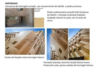 MATERIALES
Estructura de hormigón armado con revestimiento de ladrillo y piedra arenisca.
Piedra sedimentaria amarillo fósil (Canteras
de Hellín) = Fachada imafronte Catedral.
Acabado natural sin pulir, con el corte de
sierra

Cantos de forjado vistos hormigón blanco
Fachadas laterales aluminio lacado blanco humo
Protección solar, piezas voladas de hormigón blanco

 