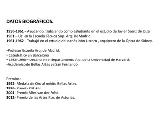 DATOS BIOGRÁFICOS.
1956-1961 – Ayudando, trabajando como estudiante en el estudio de Javier Saenz de Oiza
1961 – Lic. en la Escuela Técnica Sup. Arq. De Madrid.
1961-1962 – Trabajó en el estudio del danés John Utzorn , arquitecto de la Ópera de Sidney.
•Profesor Escuela Arq. de Madrid.
• Catedrático en Barcelona
• 1985-1990 – Decano en el departamento Arq. de la Universidad de Harvard.
•Académico de Bellas Artes de San Fernando.

Premios:
1992- Medalla de Oro al mérito Bellas Artes.
1996- Premio Pritzker
2001- Premio Mies van der Rohe.
2012- Premio de las Artes Ppe. de Asturias.

 