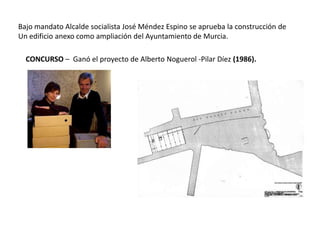 Bajo mandato Alcalde socialista José Méndez Espino se aprueba la construcción de
Un edificio anexo como ampliación del Ayuntamiento de Murcia.
CONCURSO – Ganó el proyecto de Alberto Noguerol -Pilar Díez (1986).

 
