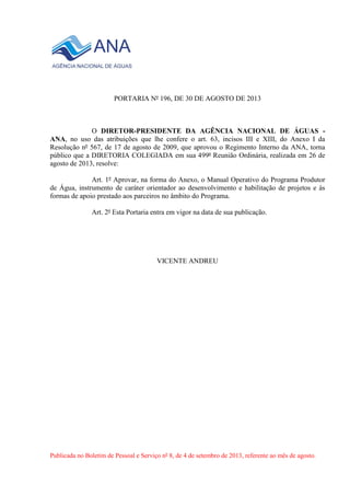 PORTARIA Nº 196, DE 30 DE AGOSTO DE 2013
O DIRETOR-PRESIDENTE DA AGÊNCIA NACIONAL DE ÁGUAS -
ANA, no uso das atribuições que lhe confere o art. 63, incisos III e XIII, do Anexo I da
Resolução nº 567, de 17 de agosto de 2009, que aprovou o Regimento Interno da ANA, torna
público que a DIRETORIA COLEGIADA em sua 499ª Reunião Ordinária, realizada em 26 de
agosto de 2013, resolve:
Art. 1º Aprovar, na forma do Anexo, o Manual Operativo do Programa Produtor
de Água, instrumento de caráter orientador ao desenvolvimento e habilitação de projetos e às
formas de apoio prestado aos parceiros no âmbito do Programa.
Art. 2º Esta Portaria entra em vigor na data de sua publicação.
VICENTE ANDREU
Publicada no Boletim de Pessoal e Serviço nº 8, de 4 de setembro de 2013, referente ao mês de agosto.
 