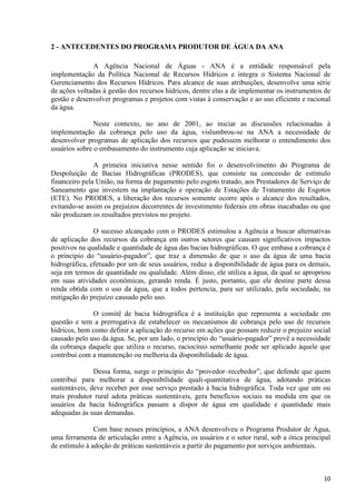 10
2 - ANTECEDENTES DO PROGRAMA PRODUTOR DE ÁGUA DA ANA
A Agência Nacional de Águas - ANA é a entidade responsável pela
implementação da Política Nacional de Recursos Hídricos e integra o Sistema Nacional de
Gerenciamento dos Recursos Hídricos. Para alcance de suas atribuições, desenvolve uma série
de ações voltadas à gestão dos recursos hídricos, dentre elas a de implementar os instrumentos de
gestão e desenvolver programas e projetos com vistas à conservação e ao uso eficiente e racional
da água.
Neste contexto, no ano de 2001, ao iniciar as discussões relacionadas à
implementação da cobrança pelo uso da água, vislumbrou-se na ANA a necessidade de
desenvolver programas de aplicação dos recursos que pudessem melhorar o entendimento dos
usuários sobre o embasamento do instrumento cuja aplicação se iniciava.
A primeira iniciativa nesse sentido foi o desenvolvimento do Programa de
Despoluição de Bacias Hidrográficas (PRODES), que consiste na concessão de estímulo
financeiro pela União, na forma de pagamento pelo esgoto tratado, aos Prestadores de Serviço de
Saneamento que investem na implantação e operação de Estações de Tratamento de Esgotos
(ETE). No PRODES, a liberação dos recursos somente ocorre após o alcance dos resultados,
evitando-se assim os prejuízos decorrentes de investimento federais em obras inacabadas ou que
não produzam os resultados previstos no projeto.
O sucesso alcançado com o PRODES estimulou a Agência a buscar alternativas
de aplicação dos recursos da cobrança em outros setores que causam significativos impactos
positivos na qualidade e quantidade de água das bacias hidrográficas. O que embasa a cobrança é
o princípio do “usuário-pagador”, que traz a dimensão de que o uso da água de uma bacia
hidrográfica, efetuado por um de seus usuários, reduz a disponibilidade de água para os demais,
seja em termos de quantidade ou qualidade. Além disso, ele utiliza a água, da qual se apropriou
em suas atividades econômicas, gerando renda. É justo, portanto, que ele destine parte dessa
renda obtida com o uso da água, que a todos pertencia, para ser utilizado, pela sociedade, na
mitigação do prejuízo causado pelo uso.
O comitê de bacia hidrográfica é a instituição que representa a sociedade em
questão e tem a prerrogativa de estabelecer os mecanismos de cobrança pelo uso de recursos
hídricos, bem como definir a aplicação do recurso em ações que possam reduzir o prejuízo social
causado pelo uso da água. Se, por um lado, o princípio do “usuário-pagador” prevê a necessidade
da cobrança daquele que utiliza o recurso, raciocínio semelhante pode ser aplicado àquele que
contribui com a manutenção ou melhoria da disponibilidade de água.
Dessa forma, surge o princípio do “provedor–recebedor”, que defende que quem
contribui para melhorar a disponibilidade quali-quantitativa de água, adotando práticas
sustentáveis, deve receber por esse serviço prestado à bacia hidrográfica. Toda vez que um ou
mais produtor rural adota práticas sustentáveis, gera benefícios sociais na medida em que os
usuários da bacia hidrográfica passam a dispor de água em qualidade e quantidade mais
adequadas às suas demandas.
Com base nesses princípios, a ANA desenvolveu o Programa Produtor de Água,
uma ferramenta de articulação entre a Agência, os usuários e o setor rural, sob a ótica principal
de estímulo à adoção de práticas sustentáveis a partir do pagamento por serviços ambientais.
 