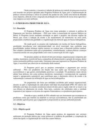 12
Neste contexto, o incentivo à adoção de práticas de controle de processos erosivos
está inserido nos projetos apoiados pelo Programa Produtor de Água, pois a implementação de
práticas conservacionistas é eficaz no controle das perdas de solo, sendo uma forma de abrandar
esses impactos, além de evitar a migração da produção com a abertura de novas áreas agrícolas e
seus impactos ao meio ambiente.
3 - O PROGRAMA PRODUTOR DE ÁGUA
3.1 - Descrição
O Programa Produtor de Água tem como princípio o estímulo à política de
Pagamento por Serviços Ambientais – PSA com vistas à conservação de recursos hídricos no
Brasil. O Programa ocorre mediante orientação ou apoio a projetos, nas diversas regiões do
Brasil, que visem à redução da erosão e do assoreamento de mananciais no meio rural,
propiciando a melhoria da qualidade e a regularização da oferta de água em bacias hidrográficas.
De modo geral, os projetos são implantados em trechos de bacias hidrográficas,
geralmente microbacias com representatividade em nível municipal, mas conforme suas
possibilidades, podem alcançar regiões maiores ou avançar para a dimensão política estadual.
São voltados a produtores rurais que se proponham, voluntariamente, a adotar práticas e manejos
conservacionistas em suas propriedades com vistas à conservação de solo e água.
Os projetos podem ser desenvolvidos por arranjos organizacionais compostos por
estados, municípios, comitês de bacia, companhias de abastecimento e geração de energia, dentre
outras instituições públicas ou privadas. Entretanto, para que ingressem no Programa Produtor de
Água, é necessário que observem as orientações deste manual.
O Programa prevê que os projetos contemplem o pagamento por serviço
ambiental – PSA aos produtores em função das suas ações que favoreçam os serviços
ecossistêmicos e que gerem externalidades positivas à sociedade. Os produtores rurais devem
adotar boas práticas, tais como práticas mecânicas, manutenção e recomposição da vegetação
natural e agropecuária sustentável, que contribuam para o abatimento efetivo da erosão e da
sedimentação e aumento da infiltração de água na bacia hidrográfica.
Os pagamentos são feitos por entidades escolhidas pelo arranjo organizacional,
durante ou após a implantação de cada projeto individual da propriedade (PIP). Os valores são
definidos com base em estudos econômicos desenvolvidos para a região onde ele se insere e na
sua eficácia no abatimento da erosão. Para tanto, contratos são celebrados entre a entidade
responsável por repassar os recursos dos agentes financiadores e os produtores participantes.
Entende-se que o modelo de PSA adotado seja um instrumento que recompensa os
produtores rurais que mantém ou ampliam os serviços ecossistêmicos, não se constituindo em
um subsídio agrícola posto que o pagamento é proporcional ao serviço ambiental prestado.
3.2 - Objetivos
3.2.1 - Objetivo geral
O Programa Produtor de Água apoia projetos de pagamento por serviços
ambientais de proteção hídrica que visem promover a melhoria da qualidade e a ampliação da
oferta das águas e a regularização da vazão dos corpos hídricos.
 
