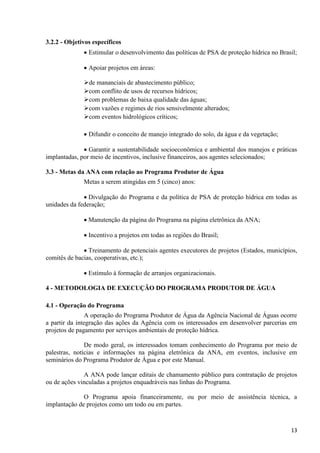 13
3.2.2 - Objetivos específicos
 Estimular o desenvolvimento das políticas de PSA de proteção hídrica no Brasil;
 Apoiar projetos em áreas:
de mananciais de abastecimento público;
com conflito de usos de recursos hídricos;
com problemas de baixa qualidade das águas;
com vazões e regimes de rios sensivelmente alterados;
com eventos hidrológicos críticos;
 Difundir o conceito de manejo integrado do solo, da água e da vegetação;
 Garantir a sustentabilidade socioeconômica e ambiental dos manejos e práticas
implantadas, por meio de incentivos, inclusive financeiros, aos agentes selecionados;
3.3 - Metas da ANA com relação ao Programa Produtor de Água
Metas a serem atingidas em 5 (cinco) anos:
 Divulgação do Programa e da política de PSA de proteção hídrica em todas as
unidades da federação;
 Manutenção da página do Programa na página eletrônica da ANA;
 Incentivo a projetos em todas as regiões do Brasil;
 Treinamento de potenciais agentes executores de projetos (Estados, municípios,
comitês de bacias, cooperativas, etc.);
 Estímulo à formação de arranjos organizacionais.
4 - METODOLOGIA DE EXECUÇÃO DO PROGRAMA PRODUTOR DE ÁGUA
4.1 - Operação do Programa
A operação do Programa Produtor de Água da Agência Nacional de Águas ocorre
a partir da integração das ações da Agência com os interessados em desenvolver parcerias em
projetos de pagamento por serviços ambientais de proteção hídrica.
De modo geral, os interessados tomam conhecimento do Programa por meio de
palestras, notícias e informações na página eletrônica da ANA, em eventos, inclusive em
seminários do Programa Produtor de Água e por este Manual.
A ANA pode lançar editais de chamamento público para contratação de projetos
ou de ações vinculadas a projetos enquadráveis nas linhas do Programa.
O Programa apoia financeiramente, ou por meio de assistência técnica, a
implantação de projetos como um todo ou em partes.
 