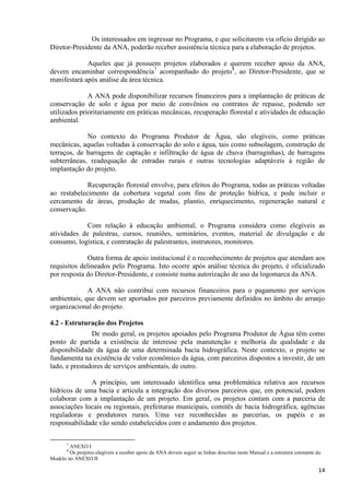 14
Os interessados em ingressar no Programa, e que solicitarem via ofício dirigido ao
Diretor-Presidente da ANA, poderão receber assistência técnica para a elaboração de projetos.
Aqueles que já possuem projetos elaborados e querem receber apoio da ANA,
devem encaminhar correspondência7
acompanhado do projeto8
, ao Diretor-Presidente, que se
manifestará após análise da área técnica.
A ANA pode disponibilizar recursos financeiros para a implantação de práticas de
conservação de solo e água por meio de convênios ou contratos de repasse, podendo ser
utilizados prioritariamente em práticas mecânicas, recuperação florestal e atividades de educação
ambiental.
No contexto do Programa Produtor de Água, são elegíveis, como práticas
mecânicas, aquelas voltadas à conservação do solo e água, tais como subsolagem, construção de
terraços, de barragens de captação e infiltração de água de chuva (barraginhas), de barragens
subterrâneas, readequação de estradas rurais e outras tecnologias adaptáveis à região de
implantação do projeto.
Recuperação florestal envolve, para efeitos do Programa, todas as práticas voltadas
ao restabelecimento da cobertura vegetal com fins de proteção hídrica, e pode incluir o
cercamento de áreas, produção de mudas, plantio, enriquecimento, regeneração natural e
conservação.
Com relação à educação ambiental, o Programa considera como elegíveis as
atividades de palestras, cursos, reuniões, seminários, eventos, material de divulgação e de
consumo, logística, e contratação de palestrantes, instrutores, monitores.
Outra forma de apoio institucional é o reconhecimento de projetos que atendam aos
requisitos delineados pelo Programa. Isto ocorre após análise técnica do projeto, é oficializado
por resposta do Diretor-Presidente, e consiste numa autorização de uso da logomarca da ANA.
A ANA não contribui com recursos financeiros para o pagamento por serviços
ambientais, que devem ser aportados por parceiros previamente definidos no âmbito do arranjo
organizacional do projeto.
4.2 - Estruturação dos Projetos
De modo geral, os projetos apoiados pelo Programa Produtor de Água têm como
ponto de partida a existência de interesse pela manutenção e melhoria da qualidade e da
disponibilidade da água de uma determinada bacia hidrográfica. Neste contexto, o projeto se
fundamenta na existência de valor econômico da água, com parceiros dispostos a investir, de um
lado, e prestadores de serviços ambientais, de outro.
A princípio, um interessado identifica uma problemática relativa aos recursos
hídricos de uma bacia e articula a integração dos diversos parceiros que, em potencial, podem
colaborar com a implantação de um projeto. Em geral, os projetos contam com a parceria de
associações locais ou regionais, prefeituras municipais, comitês de bacia hidrográfica, agências
reguladoras e produtores rurais. Uma vez reconhecidas as parcerias, os papéis e as
responsabilidade vão sendo estabelecidos com o andamento dos projetos.
7
ANEXO I
8
Os projetos elegíveis a receber apoio da ANA devem seguir as linhas descritas neste Manual e a estrutura constante do
Modelo no ANEXO II
 