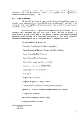 15
Geralmente, as parcerias firmadas nos projetos são consolidadas por meio da
celebração de um Acordo de Cooperação Técnica - ACT9
, o qual deve prever a organização de
uma Unidade de Gestão do Projeto – UGP10
.
4.2.1 - Fontes de Recursos
Há uma série de fontes de recursos financeiros em potencial que podem ser
utilizadas para o pagamento por serviços ambientais e na execução de ações necessárias ao seu
provimento. Esses recursos podem estimular mercados em regiões sensíveis e necessitadas da
proteção dos recursos hídricos.
A situação financeira e o porte da entidade financiadora que atua no PSA não são
relevantes para o Programa, haja vista que o que se busca, em todos os projetos, é a
sustentabilidade, ou seja, o financiador só deve investir o montante proporcional aos ganhos
obtidos com as intervenções, não se tratando de transferências de cunho social, mas sim da
compra de serviços ambientais que se traduzem em benefícios para os compradores.
As potenciais fontes de recursos são:
 Orçamento Geral da União, Estados e Municípios;
 Fundos Estaduais de Recursos Hídricos e de Meio Ambiente;
 Fundo Nacional de Meio Ambiente;
 Outros Fundos (Clima, Amazônia);
 Bancos (setor de apoio, carteira de crédito);
 Organismos Internacionais (BIRD, BID);
 Organizações Não Governamentais;
 Fundações;
 Empresas de saneamento;
 Empresas de geração de energia elétrica;
 Comitês de bacia (recursos da cobrança pelo uso da água);
 Termos de Ajustes de Conduta, Compensação Financeira e Multas;
 Compensação ambiental;
 Mecanismo de Desenvolvimento Limpo;
 Empresas públicas e privadas.
9
ANEXO III
10
ANEXO IV
 
