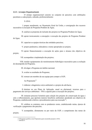 16
4.2.2 - Arranjos Organizacionais
O arranjo organizacional consiste no conjunto de parceiros com atribuições
peculiares a cada projeto, cabendo, preferencialmente:
À ANA:
I. propor anualmente, no Orçamento Geral da União, a consignação dos recursos
necessários à execução do Programa Produtor de Água;
II. analisar as propostas de inclusão dos projetos no Programa Produtor de Água;
III. apoiar tecnicamente a concepção e execução dos projetos do Programa Produtor
de Água;
IV. capacitar as equipes técnicas das entidades parceiras;
V. propor parâmetros, indicadores e metas apropriados ao projeto;
VI. apoiar financeiramente a execução de ações para o alcance dos objetivos do
projeto;
VII. acompanhar a implantação dos projetos;
VIII. instalar equipamentos de monitoramento hidrológico necessários para a avaliação
do desempenho do Programa;
IX. divulgar o Programa em âmbito nacional;
X. avaliar os resultados do Programa;
XI. nomear um membro da sua equipe para compor a UGP;
Ao Proponente11:
I. elaborar o diagnóstico sócio ambiental e o projeto da sub-bacia;
II. destinar no seu Plano de Aplicação, anual ou plurianual, recursos para o
pagamento dos serviços ambientais – PSA e aqueles para a execução dos projetos;
III. instaurar processo licitatório para seleção dos projetos de conservação de água e
solo e reflorestamento, que aportem maiores benefícios ambientais atendendo aos objetivos do
Programa, estabelecendo critérios e procedimentos para sua execução12
;
IV. celebrar os contratos com os produtores rurais, estabelecendo metas, épocas de
verificação e pagamentos das parcelas;
V. acompanhar, diretamente ou por meio da UGP, o cumprimento das metas do
projeto;
11
O Programa qualifica como Proponente quem encaminha projetos à ANA.
12
ANEXO V
 