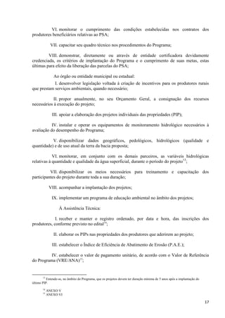 17
VI. monitorar o cumprimento das condições estabelecidas nos contratos dos
produtores beneficiários relativas ao PSA;
VII. capacitar seu quadro técnico nos procedimentos do Programa;
VIII. demonstrar, diretamente ou através de entidade certificadora devidamente
credenciada, os critérios de implantação do Programa e o cumprimento de suas metas, estas
últimas para efeito da liberação das parcelas do PSA;
Ao órgão ou entidade municipal ou estadual:
I. desenvolver legislação voltada à criação de incentivos para os produtores rurais
que prestam serviços ambientais, quando necessário;
II. propor anualmente, no seu Orçamento Geral, a consignação dos recursos
necessários à execução do projeto;
III. apoiar a elaboração dos projetos individuais das propriedades (PIP);
IV. instalar e operar os equipamentos de monitoramento hidrológico necessários à
avaliação do desempenho do Programa;
V. disponibilizar dados geográficos, pedológicos, hidrológicos (qualidade e
quantidade) e de uso atual da terra da bacia proposta;
VI. monitorar, em conjunto com os demais parceiros, as variáveis hidrológicas
relativas à quantidade e qualidade da água superficial, durante o período do projeto13
;
VII. disponibilizar os meios necessários para treinamento e capacitação dos
participantes do projeto durante toda a sua duração;
VIII. acompanhar a implantação dos projetos;
IX. implementar um programa de educação ambiental no âmbito dos projetos;
À Assistência Técnica:
I. receber e manter o registro ordenado, por data e hora, das inscrições dos
produtores, conforme previsto no edital14
;
II. elaborar os PIPs nas propriedades dos produtores que aderirem ao projeto;
III. estabelecer o Índice de Eficiência de Abatimento de Erosão (P.A.E.);
IV. estabelecer o valor de pagamento unitário, de acordo com o Valor de Referência
do Programa (VRE/ANA)15
;
13
Entende-se, no âmbito do Programa, que os projetos devem ter duração mínima de 5 anos após a implantação do
último PIP.
14
ANEXO V
15
ANEXO VI
 