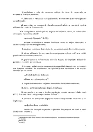 18
V. estabelecer o valor do pagamento unitário das áreas de conservação ou
recuperação da vegetação natural;
VI. identificar as estradas da bacia que são fonte de sedimentos e elaborar os projetos
de readequação;
VII. desenvolver um programa de educação ambiental voltado ao controle da poluição
difusa rural e à proteção de mananciais;
VIII. acompanhar a implantação dos projetos em suas fases críticas, de acordo com o
cronograma previamente definido;
Ao Agente Financeiro16
do PSA:
I. receber e administrar os recursos destinados à conta do projeto, observando as
orientações legais e normativas pertinentes;
II. realizar a contratação da prestação dos serviços ambientais dos produtores rurais;
III. efetuar a liberação das parcelas referentes ao projeto, mediante notificação emitida
por entidade devidamente credenciada;
IV. prestar contas da movimentação financeira da conta por intermédio de relatórios
periódicos ou sempre que solicitado;
V. fornecer, periodicamente, os demonstrativos contábeis da conta com os destaques
dos depósitos realizados, dos rendimentos, da capitalização dos rendimentos e dos resgates
efetuados por sua ordem.
À Unidade de Gestão do Projeto:
I. elaborar seu regimento interno17
;
II. seguir as orientações do Programa estabelecidos neste Manual Operativo;
III. fazer a gestão da implantação do projeto na bacia;
IV. acompanhar e registrar a implementação dos projetos nas propriedades rurais
(PIPs), de acordo com o cronograma previamente definido18
;
V. informar, aos participantes do projeto, eventuais irregularidades observadas na sua
implantação.
Ao Produtor Rural beneficiário:
I. efetuar sua inscrição no projeto e apresentar sua proposta nas datas e locais
estabelecidos no edital19
;
16
Pode ser a Agência de Água, banco oficial ou um agente repassador, devidamente selecionado e cadastrado.
17
ANEXO IV
18
ANEXO VII
19
ANEXO V
 