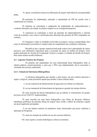 19
II. apoiar a assistência técnica na elaboração do projeto individual de sua propriedade
(PIP);
III. participar da implantação, operação e manutenção do PIP de acordo com o
estabelecido no contrato;
IV. informar ao contratante o andamento da implantação do empreendimento e
eventuais alterações em relação ao projeto original ou ao cronograma proposto;
V. comunicar ao contratante o início da operação do empreendimento e solicitar
visita de avaliação, com vistas à certificação para liberação das parcelas do PSA estipuladas em
contrato;
VI. franquear a todas as entidades envolvidas no projeto o acesso à propriedade, bem
como às informações necessárias à comprovação do cumprimento das condições contratuais.
Ressalta-se que o arranjo organizacional pode contar com a participação de outros
parceiros com atribuições específicas para a execução de ações no âmbito do projeto. Estes
podem participar do Acordo de Cooperação Técnica e compor a Unidade de Gestão do Projeto,
bem como assinar acordos bilaterais.
4.3 - Aspectos Técnicos dos Projetos
Os projetos são implantados em uma determinada bacia hidrográfica onde se
adotam práticas conservacionistas e, para que o PSA seja implementado, faz-se necessária a
valoração dos serviços ambientais.
4.3.1 - Seleção de Sub-bacias Hidrográficas
A sub-bacia hidrográfica que atender a, pelo menos, um dos critérios descritos a
seguir, é elegível, sendo prioritária aquela que atender o maior número deles.
I. ser um manancial de abastecimento de água para uso urbano ou industrial;
II. ser um manancial de fornecimento de água para a geração de energia elétrica;
III. estar inserida em bacias hidrográficas que já tenham os instrumentos de gestão,
previstos na Lei 9.443/97, implementados;
IV. estar inserida em uma bacia hidrográfica cujo Plano de Recursos Hídricos
identifique problemas de poluição difusa de origem rural, erosão e déficit de cobertura vegetal
em áreas legalmente protegidas;
V. ter um número mínimo de produtores rurais interessados que possa viabilizar a
aplicação do Programa;
VI. estar em situação de conflito de uso dos recursos hídricos;
VII. estar sujeita a eventos hidrológicos críticos recorrentes;
 