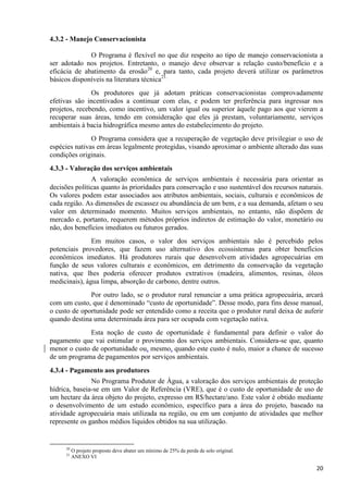 20
4.3.2 - Manejo Conservacionista
O Programa é flexível no que diz respeito ao tipo de manejo conservacionista a
ser adotado nos projetos. Entretanto, o manejo deve observar a relação custo/benefício e a
eficácia de abatimento da erosão20
e, para tanto, cada projeto deverá utilizar os parâmetros
básicos disponíveis na literatura técnica21.
Os produtores que já adotam práticas conservacionistas comprovadamente
efetivas são incentivados a continuar com elas, e podem ter preferência para ingressar nos
projetos, recebendo, como incentivo, um valor igual ou superior àquele pago aos que vierem a
recuperar suas áreas, tendo em consideração que eles já prestam, voluntariamente, serviços
ambientais à bacia hidrográfica mesmo antes do estabelecimento do projeto.
O Programa considera que a recuperação de vegetação deve privilegiar o uso de
espécies nativas em áreas legalmente protegidas, visando aproximar o ambiente alterado das suas
condições originais.
4.3.3 - Valoração dos serviços ambientais
A valoração econômica de serviços ambientais é necessária para orientar as
decisões políticas quanto às prioridades para conservação e uso sustentável dos recursos naturais.
Os valores podem estar associados aos atributos ambientais, sociais, culturais e econômicos de
cada região. As dimensões de escassez ou abundância de um bem, e a sua demanda, afetam o seu
valor em determinado momento. Muitos serviços ambientais, no entanto, não dispõem de
mercado e, portanto, requerem métodos próprios indiretos de estimação do valor, monetário ou
não, dos benefícios imediatos ou futuros gerados.
Em muitos casos, o valor dos serviços ambientais não é percebido pelos
potenciais provedores, que fazem uso alternativo dos ecossistemas para obter benefícios
econômicos imediatos. Há produtores rurais que desenvolvem atividades agropecuárias em
função de seus valores culturais e econômicos, em detrimento da conservação da vegetação
nativa, que lhes poderia oferecer produtos extrativos (madeira, alimentos, resinas, óleos
medicinais), água limpa, absorção de carbono, dentre outros.
Por outro lado, se o produtor rural renunciar a uma prática agropecuária, arcará
com um custo, que é denominado “custo de oportunidade”. Desse modo, para fins desse manual,
o custo de oportunidade pode ser entendido como a receita que o produtor rural deixa de auferir
quando destina uma determinada área para ser ocupada com vegetação nativa.
Esta noção de custo de oportunidade é fundamental para definir o valor do
pagamento que vai estimular o provimento dos serviços ambientais. Considera-se que, quanto
menor o custo de oportunidade ou, mesmo, quando este custo é nulo, maior a chance de sucesso
de um programa de pagamentos por serviços ambientais.
4.3.4 - Pagamento aos produtores
No Programa Produtor de Água, a valoração dos serviços ambientais de proteção
hídrica, baseia-se em um Valor de Referência (VRE), que é o custo de oportunidade de uso de
um hectare da área objeto do projeto, expresso em R$/hectare/ano. Este valor é obtido mediante
o desenvolvimento de um estudo econômico, específico para a área do projeto, baseado na
atividade agropecuária mais utilizada na região, ou em um conjunto de atividades que melhor
represente os ganhos médios líquidos obtidos na sua utilização.
20
O projeto proposto deve abater um mínimo de 25% da perda de solo original.
21
ANEXO VI
 