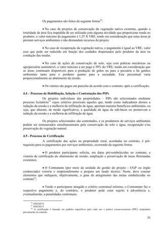 21
Os pagamentos são feitos da seguinte forma22
:
 No caso de projetos de conservação da vegetação nativa existente, quando a
totalidade da área fica impedida de ser utilizada com alguma atividade que proporcione renda ao
produtor, o valor máximo do pagamento é 1,25 X VRE, tendo em consideração que estas áreas já
prestam serviços ambientais e não demandam recursos do projeto.
 No caso de recuperação da vegetação nativa, o pagamento é igual ao VRE, valor
esse que pode ser reduzido em função dos cuidados dispensados pelo produtor da área na
condução das mudas.
 No caso de ações de conservação de solo, seja com práticas mecânicas ou
agropecuária sustentável, o valor máximo a ser pago é 50% do VRE, tendo em consideração que
as áreas continuam disponíveis para a produção de grãos ou para a pecuária e há ganhos
ambientais tanto para o produtor quanto para a sociedade. Este percentual varia
proporcionalmente ao abatimento da erosão.
 Os valores são pagos em parcelas de acordo com o contrato, após a certificação;
4.4 – Processo de Habilitação, Seleção e Contratação dos PIPs
Os projetos individuais das propriedades – PIPs são selecionados mediante
processo licitatório23
cujos critérios priorizam aqueles que, tendo como indicadores diretos a
redução da erosão e a melhoria da infiltração de água, aportam maiores benefícios ambientais, ou
seja, que alteram, de modo significativo, a qualidade da água da sub-bacia ou promovem a
redução da erosão e a melhoria da infiltração de água.
Os projetos selecionados são contratados, e os produtores de serviços ambientais
podem ser remunerados simultaneamente pela conservação de solo e água, recuperação e/ou
preservação da vegetação natural.
4.5 - Processo de Certificação
A certificação das ações na propriedade rural, acordadas no contrato, é pré-
requisito para os pagamentos por serviços ambientais, ocorrendo da seguinte forma:
 O produtor participante solicita, em datas pré-estabelecidas no contrato, a
vistoria de certificação do abatimento de erosão, ampliação e preservação de áreas florestadas
existentes;
 O Contratante (por meio da unidade de gestão do projeto - UGP ou órgão
credenciado) vistoria o empreendimento e prepara um laudo técnico. Neste, deve constar
elementos que indiquem, objetivamente, o grau de atingimento das metas estabelecidas no
contrato24
;
 Tendo o participante atingido o critério contratual mínimo, o Contratante faz o
respectivo pagamento e, do contrário, o produtor pode estar sujeito à advertência e,
eventualmente, a penalidades contratuais.
22
ANEXO V
23
ANEXO V
24
A certificação é baseada em padrões específicos para cada uso e prática conservacionista (PPC) estipulados
previamente no contrato.
 