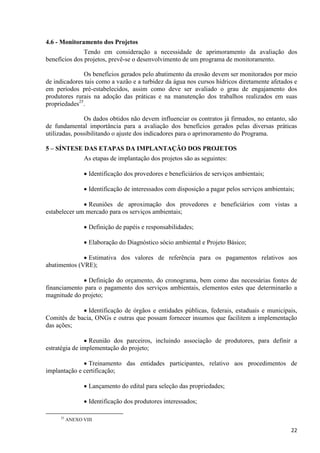 22
4.6 - Monitoramento dos Projetos
Tendo em consideração a necessidade de aprimoramento da avaliação dos
benefícios dos projetos, prevê-se o desenvolvimento de um programa de monitoramento.
Os benefícios gerados pelo abatimento da erosão devem ser monitorados por meio
de indicadores tais como a vazão e a turbidez da água nos cursos hídricos diretamente afetados e
em períodos pré-estabelecidos, assim como deve ser avaliado o grau de engajamento dos
produtores rurais na adoção das práticas e na manutenção dos trabalhos realizados em suas
propriedades25
.
Os dados obtidos não devem influenciar os contratos já firmados, no entanto, são
de fundamental importância para a avaliação dos benefícios gerados pelas diversas práticas
utilizadas, possibilitando o ajuste dos indicadores para o aprimoramento do Programa.
5 – SÍNTESE DAS ETAPAS DA IMPLANTAÇÃO DOS PROJETOS
As etapas de implantação dos projetos são as seguintes:
 Identificação dos provedores e beneficiários de serviços ambientais;
 Identificação de interessados com disposição a pagar pelos serviços ambientais;
 Reuniões de aproximação dos provedores e beneficiários com vistas a
estabelecer um mercado para os serviços ambientais;
 Definição de papéis e responsabilidades;
 Elaboração do Diagnóstico sócio ambiental e Projeto Básico;
 Estimativa dos valores de referência para os pagamentos relativos aos
abatimentos (VRE);
 Definição do orçamento, do cronograma, bem como das necessárias fontes de
financiamento para o pagamento dos serviços ambientais, elementos estes que determinarão a
magnitude do projeto;
 Identificação de órgãos e entidades públicas, federais, estaduais e municipais,
Comitês de bacia, ONGs e outras que possam fornecer insumos que facilitem a implementação
das ações;
 Reunião dos parceiros, incluindo associação de produtores, para definir a
estratégia de implementação do projeto;
 Treinamento das entidades participantes, relativo aos procedimentos de
implantação e certificação;
 Lançamento do edital para seleção das propriedades;
 Identificação dos produtores interessados;
25
ANEXO VIII
 