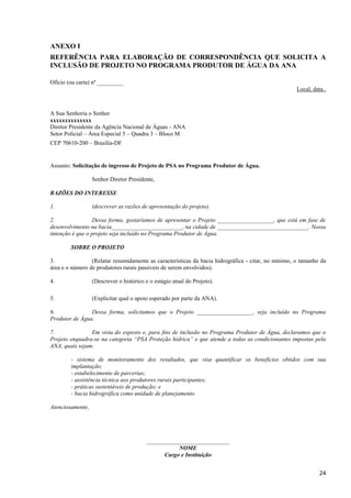 24
ANEXO I
REFERÊNCIA PARA ELABORAÇÃO DE CORRESPONDÊNCIA QUE SOLICITA A
INCLUSÃO DE PROJETO NO PROGRAMA PRODUTOR DE ÁGUA DA ANA
Ofício (ou carta) nº _________
Local, data..
A Sua Senhoria o Senhor
xxxxxxxxxxxxxx
Diretor Presidente da Agência Nacional de Águas - ANA
Setor Policial – Área Especial 5 – Quadra 3 – Bloco M
CEP 70610-200 – Brasília-DF
Assunto: Solicitação de ingresso de Projeto de PSA no Programa Produtor de Água.
Senhor Diretor Presidente,
RAZÕES DO INTERESSE
1. (descrever as razões de apresentação do projeto).
2. Dessa forma, gostaríamos de apresentar o Projeto ___________________, que está em fase de
desenvolvimento na bacia________________________, na cidade de _______________________________. Nossa
intenção é que o projeto seja incluído no Programa Produtor de Água.
SOBRE O PROJETO
3. (Relatar resumidamente as características da bacia hidrográfica - citar, no mínimo, o tamanho da
área e o número de produtores rurais passíveis de serem envolvidos).
4. (Descrever o histórico e o estágio atual do Projeto).
5. (Explicitar qual o apoio esperado por parte da ANA).
6. Dessa forma, solicitamos que o Projeto ___________________, seja incluído no Programa
Produtor de Água.
7. Em vista do exposto e, para fins de inclusão no Programa Produtor de Água, declaramos que o
Projeto enquadra-se na categoria “PSA Proteção hídrica” e que atende a todas as condicionantes impostas pela
ANA, quais sejam:
- sistema de monitoramento dos resultados, que visa quantificar os benefícios obtidos com sua
implantação;
- estabelecimento de parcerias;
- assistência técnica aos produtores rurais participantes;
- práticas sustentáveis de produção; e
- bacia hidrográfica como unidade de planejamento.
Atenciosamente,
____________________________
NOME
Cargo e Instituição
 