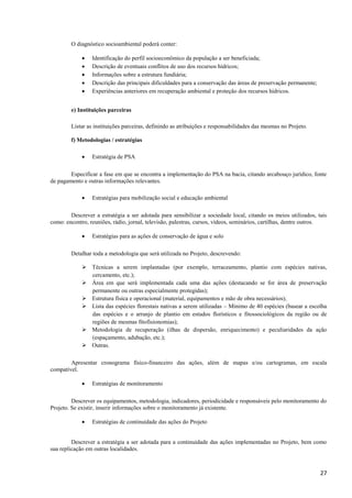 27
O diagnóstico socioambiental poderá conter:
 Identificação do perfil socioeconômico da população a ser beneficiada;
 Descrição de eventuais conflitos de uso dos recursos hídricos;
 Informações sobre a estrutura fundiária;
 Descrição das principais dificuldades para a conservação das áreas de preservação permanente;
 Experiências anteriores em recuperação ambiental e proteção dos recursos hídricos.
e) Instituições parceiras
Listar as instituições parceiras, definindo as atribuições e responsabilidades das mesmas no Projeto.
f) Metodologias / estratégias
 Estratégia de PSA
Especificar a fase em que se encontra a implementação do PSA na bacia, citando arcabouço jurídico, fonte
de pagamento e outras informações relevantes.
 Estratégias para mobilização social e educação ambiental
Descrever a estratégia a ser adotada para sensibilizar a sociedade local, citando os meios utilizados, tais
como: encontro, reuniões, rádio, jornal, televisão, palestras, cursos, vídeos, seminários, cartilhas, dentre outros.
 Estratégias para as ações de conservação de água e solo
Detalhar toda a metodologia que será utilizada no Projeto, descrevendo:
 Técnicas a serem implantadas (por exemplo, terraceamento, plantio com espécies nativas,
cercamento, etc.);
 Área em que será implementada cada uma das ações (destacando se for área de preservação
permanente ou outras especialmente protegidas);
 Estrutura física e operacional (material, equipamentos e mão de obra necessários);
 Lista das espécies florestais nativas a serem utilizadas – Mínimo de 40 espécies (basear a escolha
das espécies e o arranjo de plantio em estudos florísticos e fitossociológicos da região ou de
regiões de mesmas fitofisionomias);
 Metodologia de recuperação (ilhas de dispersão, enriquecimento) e peculiaridades da ação
(espaçamento, adubação, etc.);
 Outras.
Apresentar cronograma físico-financeiro das ações, além de mapas e/ou cartogramas, em escala
compatível.
 Estratégias de monitoramento
Descrever os equipamentos, metodologia, indicadores, periodicidade e responsáveis pelo monitoramento do
Projeto. Se existir, inserir informações sobre o monitoramento já existente.
 Estratégias de continuidade das ações do Projeto
Descrever a estratégia a ser adotada para a continuidade das ações implementadas no Projeto, bem como
sua replicação em outras localidades.
 