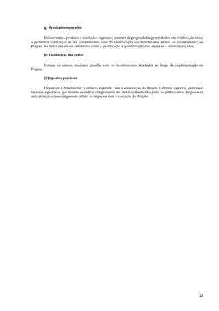28
g) Resultados esperados
Indicar metas, produtos e resultados esperados (número de propriedades/proprietários envolvidos), de modo
a permitir a verificação de seu cumprimento, além da identificação dos beneficiários (direta ou indiretamente) do
Projeto. As metas devem ser entendidas como a qualificação e quantificação dos objetivos a serem alcançados.
h) Estimativas dos custos
Estimar os custos, inserindo planilha com os investimentos esperados ao longo da implementação do
Projeto.
i) Impactos previstos
Descrever e dimensionar o impacto esperado com a consecução do Projeto e demais aspectos, elencando
recursos e parcerias que atuarão visando o cumprimento das metas estabelecidas junto ao público-alvo. Se possível,
utilizar indicadores que possam refletir os impactos com a execução do Projeto.
 