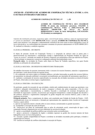 29
ANEXO III - EXEMPLO DE ACORDO DE COOPERAÇÃO TÉCNICA ENTRE A ANA
E OUTRAS ENTIDADES PARCEIRAS
ACORDO DE COOPERAÇÃO TÉCNICA Nº /.../20
ACORDO DE COOPERAÇÃO TÉCNICA QUE CELEBRAM
ENTRE SI (nome das instituições parceiras), VISANDO À
COOPERAÇÃO MÚTUA PARA A IMPLANTAÇÃO DO
PROJETO “PRODUTOR DE ÁGUA” NA BACIA
HIDROGRÁFICA (nome da bacia hidrográfica), LOCALIZADA
NO (Estado(s) ou município(s))
A (nome das instituições parceiras, respectivas siglas, caracterização destas, endereço, nome do responsável legal,
nº carteira de identidade e CPF) RESOLVEM firmar o presente ACORDO DE COOPERAÇÃO TÉCNICA,
tendo como premissa o uso adequado e ambientalmente sustentável das áreas rurais na bacia hidrográfica (nome da
bacia hidrográfica), na conformidade dos elementos constantes do processo administrativo nº 02501.000903/2011-
36, mediante as cláusulas e condições seguintes:
CLÁUSULA PRIMEIRA - DO OBJETO
O objeto do presente Acordo de Cooperação Técnica é a integração de esforços entre as partes para o
desenvolvimento de instrumentos e metodologia visando à implementação do Programa Produtor de Água no
“(nome do projeto)”, incluindo um modelo de incentivo financeiro aos proprietários rurais que aderirem ao Projeto,
a fim de proteger os mananciais e promover a adequação ambiental das propriedades rurais.
Parágrafo único. As atividades do Projeto serão objeto de Planos de Trabalho específicos, nos quais ficarão
definidas as atribuições de cada partícipe.
CLÁUSULA SEGUNDA - DO DESENVOLVIMENTO DOS TRABALHOS
Os trabalhos decorrentes do presente instrumento terão o concurso de recursos humanos, materiais e equipamentos
dos partícipes e serão desenvolvidos da seguinte forma:
I - em cooperação com outros órgãos ou entidades públicas e privadas interessadas na gestão dos recursos hídricos,
no saneamento, na educação ambiental e em projetos socioambientais, por intermédio de instrumentos específicos; e
II - mediante a contratação de terceiros especializados na execução das atividades necessárias ao desenvolvimento
do Projeto, observadas as normas legais e regulamentares.
CLÁUSULA TERCEIRA - DA EXECUÇÃO
Os partícipes, quando da execução de suas atividades, zelarão pelo estabelecimento de canais que permitam o seu
constante e adequado relacionamento, de modo a assegurar a eficácia das ações cooperadas, a fim de evitar
conflitos, duplicidades e inconsistências, e, também, buscarão a conciliação de eventuais divergências por
intermédio de negociação e acordos, em processos que assegurem transparência e ampla divulgação das decisões e
das políticas, diretrizes e regulamentos empregados na gestão integrada dos recursos hídricos, junto a todos os
segmentos envolvidos.
Parágrafo primeiro. Para o cumprimento do objeto, será constituída uma Unidade de Gestão do Projeto - UGP,
coordenada pela (nome da instituição) e formada por representantes dos signatários deste Acordo de Cooperação
Técnica, a quem caberá:
I - aprovar seu regimento interno e decidir sobre os casos omissos, normatizando-os quando necessário;
II - acompanhar a execução das ações do Projeto;
III - desenvolver um plano de continuidade para as ações de articulação social, conservação de água e solo,
restauração florestal e pagamento por serviços ambientais na sua área de atuação;
IV - apoiar a consolidação de políticas públicas que estimulem ações socioambientais;
V - apoiar e promover a integração de órgãos e entidades regionais na gestão dos recursos naturais da bacia
hidrográfica (nome da bacia hidrográfica);
VI - executar a gestão compartilhada do Projeto e coordenar as atividades executadas pelos partícipes, evitando a
superposição de esforços;
VII - auxiliar na resolução de conflitos relacionados à execução do Projeto;
 