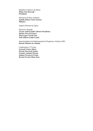 República Federativa do Brasil
Dilma Vana Rousseff
Presidenta
Ministério do Meio Ambiente
Izabella Mônica Vieira Teixeira
Ministra
Agência Nacional de Águas
Diretoria Colegiada
Vicente Andreu Guillo ( Diretor-Presidente)
Dalvino Troccoli Franca
Paulo Lopes Varella Neto
João Gilberto Lotufo Conejo
Superintendência de Implementação de Programas e Projetos (SIP)
Ricardo Medeiros de Andrade
Colaboradores 2ª Versão
Consuelo Franco Marra
Devanir Garcia dos Santos
Ewandro Andrade Moreira
Juliana Ferreira de Freitas
Rossini Ferreira Matos Sena
 
