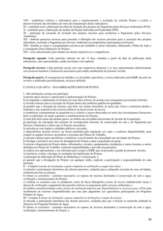 30
VIII - estabelecer critérios e indicadores para o monitoramento e avaliação do referido Projeto e avaliar o
desenvolvimento das atividades por meio da interpretação destes indicadores;
IX - contribuir com a elaboração do edital de licitação dos projetos de Pagamento pelos Serviços Ambientais (PSA);
X - contribuir para a elaboração do modelo do Projeto Individual da Propriedade (PIP);
XI - participar da comissão de licitação dos projetos inscritos para receberem o Pagamento pelos Serviços
Ambientais;
XII - elaborar pareceres técnicos para proceder à liberação dos recursos previstos para a execução dos projetos
individuais, incluindo o Pagamento por Serviço Ambiental aos proprietários participantes do Projeto;
XIII - detalhar as metas e a programação executiva dos trabalhos a serem realizados, elaborando o Plano de Ação e
o cronograma físico-financeiro do Projeto;
XIV - criar subcomissões para atender aos demais dispositivos e competências.
Parágrafo segundo. Cada partícipe indicará em até 15 dias, contados a partir da data de publicação deste
instrumento, seus representantes, sendo um titular e um suplente.
Parágrafo terceiro. Cada partícipe arcará com suas respectivas despesas e os seus representantes dimensionarão
seus recursos humanos e financeiros necessários para amplo atendimento do presente Acordo.
Parágrafo quarto. O cronograma de trabalho e as atividades específicas, a serem elaborados pela UGP, deverão ser
revistos e atualizados periodicamente, em prazo definido.
CLÁUSULA QUARTA – DAS OBRIGAÇÕES DOS PARTÍCIPES
I - São atribuições comuns aos partícipes:
a) prestar apoio técnico e operacional à implementação do Projeto;
b) acompanhar a implantação do Projeto em suas fases críticas, de acordo com cronograma previamente definido;
c) envidar esforços para a execução do Projeto dentro dos melhores padrões de qualidade;
d) garantir que a alocação de recursos seja feita, em caráter prioritário, às ações que visem a minimizar perdas e
fomentar o uso sustentável dos recursos hídricos na bacia (nome da bacia);
e) estabelecer conjuntamente os quantitativos e critérios a serem observados no rateio dos investimentos financeiros
entre os partícipes, de modo a garantir o estabelecimento do Projeto;
f) zelar pelo bom nome das demais partes, no âmbito das atividades decorrentes do Acordo de Cooperação;
g) participar da concepção dos projetos de recomposição florestal, de conservação de solo e de Pagamento por
Serviços Ambientais e outros que se fizerem necessários;
h) articular-se com órgãos e entidades públicas e privadas;
i) disponibilizar pessoal técnico, na forma permitida pela legislação em vigor e conforme disponibilidade, para
compor as equipes técnicas necessárias à execução dos Planos de Trabalho;
j) articular esforços para sensibilizar e mobilizar o envolvimento da comunidade nas atividades do Projeto;
k) divulgar a iniciativa nos locais de abrangência do Projeto e para a população em geral;
l) colocar à disposição do Projeto dados, informações, veículos, equipamentos, instalações e outros insumos, a serem
definidos nos Planos de Trabalho, conforme disponibilidade e previsão orçamentária;
m) indicar um representante e seu substituto para compor a UGP, que irá proceder à gestão do presente Acordo;
n) monitorar, avaliar e divulgar os resultados da implantação do Projeto;
o) participar da elaboração do Plano de Marketing e Comunicação; e
p) garantir que a divulgação do Projeto, em qualquer mídia, explicite a participação e responsabilidade de cada
partícipe.
II – Compete à (nome da instituição a quem competirá as atribuições a seguir descritas) :
a) articular a participação harmônica dos demais parceiros, cuidando para a adequada execução de suas atividades,
conforme previsto no projeto;
b) firmar os convênios / contratos necessários ao repasse de recursos destinados à conservação do solo e água,
verificação e monitoramento do Projeto;
c) celebrar os contratos com os produtores rurais da bacia hidrográfica (nome da bacia) estabelecendo metas e
épocas de verificação e pagamento das parcelas relativas ao pagamento pelos serviços ambientais; e
d) celebrar convênio/contrato com a (nome da instituição/empresa que disponibilizará os recursos para o PSA) para
recebimento de recursos disponibilizados por esta para pagamento aos agricultores participantes do Programa
Produtor de Água.
III - Compete à (nome da instituição a quem competirá as atribuições a seguir descritas):
a) articular a participação harmônica dos demais parceiros, cuidando para que o Projeto se mantenha alinhado às
diretrizes do Programa Produtor de Água;
b) firmar os convênios / contratos necessários ao repasse de recursos destinados à conservação do solo e água,
verificação e monitoramento do Projeto; e
 