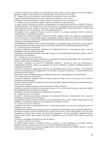 31
c) apoiar a elaboração dos projetos de recuperação das matas ciliares e reserva legal, uso racional da água na
agricultura irrigada e conservação de solo das propriedades rurais que aderirem ao Projeto.
IV – Compete ao (nome da instituição a quem competirá as atribuições a seguir descritas):
a) apoiar a elaboração do projeto (mencionar algum projeto específico, se for o caso); e
b) destinar os recursos necessários à execução (referente ao projeto descrito no item anterior).
V – Compete à (nome da instituição a quem competirá as atribuições a seguir descritas):
a) Alocar recursos financeiros necessários, correspondentes aos compromissos previstos em Acordo ou Plano de
Trabalho específico, a ser firmado com a (nome da instituição), para pagamento dos serviços ambientais prestados
pelos proprietários rurais, valendo-se, para efeito, de parte da compensação ambiental da empresa, conforme seja
autorizada pelo (nome da instituição), e de outros recursos propícios;
b) apropriar custos e agregar ao Projeto as ações de controle e de proteção ambiental, inclusive educativas,
implementadas e conduzidas pela empresa;
c) contribuir com o plantio de mudas de espécies do cerrado e, quando couber, com a respectiva manutenção pelo
período de dois anos, em propriedades agrícolas participantes do Projeto, desde que o plantio seja reconhecido pelo
(nome da instituição) como parte da compensação florestal devida pela empresa nos processos de licenciamento
ambiental de seus empreendimentos;
d) disponibilizar ao Projeto o acervo de dados hidrológicos e de qualidade de água relativos aos cursos de água da
bacia monitorados pela empresa, para serem exclusivamente destinados às necessidades pertinentes ao Projeto.
VI – Compete à (nome da instituição):
a) apoiar a elaboração dos projetos individuais de recomposição florestal e conservação de água e solo das
propriedades rurais que aderirem ao Projeto;
b) implantar a recomposição florestal e conservação de água e solo, disponibilizando maquinários, mudas e viveiros,
conforme previsto no Projeto; e
VII – Compete ao (nome da instituição):
a) apoiar a elaboração dos projetos individuais de recomposição florestal das propriedades rurais que aderirem ao
Projeto no âmbito da bacia hidrográfica (nome da bacia);
b) autorizar a aplicação de recursos de compensação ambiental e florestal em ações que potencializem a
implementação do Projeto, inclusive no pagamento dos serviços ambientais, respeitada a legislação pertinente às
compensações ambientais;
c) orientar o processo de regularização ambiental das propriedades rurais da área do Projeto, e dele participar,
inclusive no disciplinamento da implantação de reservas legais em regime de condomínio e no licenciamento do uso
sustentável da reserva legal; e
d) incentivar e apoiar atividades de educação ambiental promovendo a capacitação para a sustentabilidade.
VIII – Compete à (nome da instituição):
a) articular a adesão dos produtores rurais ao Projeto Produtor de Água (nome da bacia), por meio de ações de
mobilização e esclarecimento;
b) manter cadastro atualizado de produtores rurais cujas propriedades estejam inseridas total ou parcialmente dentro
da bacia (nome da bacia);
c) recepcionar e cadastrar produtores rurais interessados em aderir ao Projeto;
d) elaborar os projetos individuais de conservação de água e solo e de uso racional da água na agricultura irrigada
das propriedades rurais que aderirem ao Projeto; e
e) estimular o uso de sistemas produtivos ambientalmente sustentáveis.
IX – Compete à (nome da instituição):
a) apoiar a elaboração dos projetos individuais de recomposição florestal e conservação de solo e água das
propriedades rurais que aderirem ao Projeto; e
b) implementar, dentre os Programas previstos em seu regulamento interno, ações voltadas à preservação do meio
ambiente e à conservação da água e do solo, conforme prevê o objeto do Acordo.
X – Compete ao (nome da instituição):
a) aportar recursos para a recomposição florestal e a conservação de água e solo, por meio do Programa (nome do
programa, se for o caso);
b) disponibilizar linhas de financiamento que apoiem a adequação de propriedades rurais à legislação ambiental e a
introdução de práticas e técnicas sustentáveis que visem ao uso racional e à conservação de água e solo, tais como
recuperação de reserva legal, de áreas de preservação permanente e de áreas degradadas; integração lavoura-
pecuária; plantio direto, agroecologia, entre outras, ressalvando-se que tais ofertas estão sujeitas à aprovação
cadastral;
c) promover a divulgação do Acordo à sua rede de agências.
XI – Compete à (nome da instituição):
a) elaborar estudos técnicos e científicos relativos a impactos e serviços ambientais de atividades agrícolas,
pecuárias e florestais, na bacia (nome da bacia), em relação à qualidade e quantidade de água;
b) desenvolver mecanismos econômicos de pagamento por serviços ambientais que permitam otimizar o uso dos
recursos de solo, água e vegetação da bacia;
 