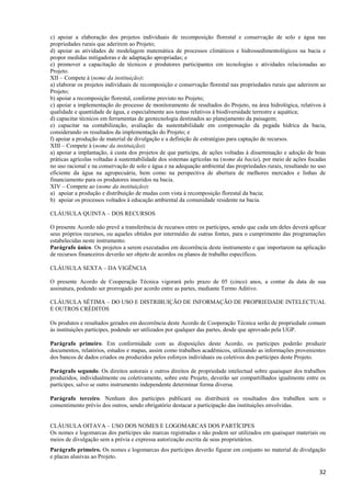 32
c) apoiar a elaboração dos projetos individuais de recomposição florestal e conservação de solo e água nas
propriedades rurais que aderirem ao Projeto;
d) apoiar as atividades de modelagem matemática de processos climáticos e hidrossedimentológicos na bacia e
propor medidas mitigadoras e de adaptação apropriadas; e
e) promover a capacitação de técnicos e produtores participantes em tecnologias e atividades relacionadas ao
Projeto.
XII – Compete à (nome da instituição):
a) elaborar os projetos individuais de recomposição e conservação florestal nas propriedades rurais que aderirem ao
Projeto;
b) apoiar a recomposição florestal, conforme previsto no Projeto;
c) apoiar a implementação do processo de monitoramento de resultados do Projeto, na área hidrológica, relativos à
qualidade e quantidade de água, e especialmente aos temas relativos à biodiversidade terrestre e aquática;
d) capacitar técnicos em ferramentas de geotecnologia destinados ao planejamento da paisagem;
e) capacitar na contabilização, avaliação da sustentabilidade em compensação da pegada hídrica da bacia,
considerando os resultados da implementação do Projeto; e
f) apoiar a produção de material de divulgação e a definição de estratégias para captação de recursos.
XIII – Compete à (nome da instituição):
a) apoiar a implantação, à custa dos projetos de que participa, de ações voltadas à disseminação e adoção de boas
práticas agrícolas voltadas à sustentabilidade dos sistemas agrícolas na (nome da bacia), por meio de ações focadas
no uso racional e na conservação de solo e água e na adequação ambiental das propriedades rurais, resultando no uso
eficiente da água na agropecuária, bem como na perspectiva de abertura de melhores mercados e linhas de
financiamento para os produtores inseridos na bacia.
XIV – Compete ao (nome da instituição):
a) apoiar a produção e distribuição de mudas com vista à recomposição florestal da bacia;
b) apoiar os processos voltados à educação ambiental da comunidade residente na bacia.
CLÁUSULA QUINTA – DOS RECURSOS
O presente Acordo não prevê a transferência de recursos entre os partícipes, sendo que cada um deles deverá aplicar
seus próprios recursos, ou aqueles obtidos por intermédio de outras fontes, para o cumprimento das programações
estabelecidas neste instrumento.
Parágrafo único. Os projetos a serem executados em decorrência deste instrumento e que importarem na aplicação
de recursos financeiros deverão ser objeto de acordos ou planos de trabalho específicos.
CLÁUSULA SEXTA – DA VIGÊNCIA
O presente Acordo de Cooperação Técnica vigorará pelo prazo de 05 (cinco) anos, a contar da data de sua
assinatura, podendo ser prorrogado por acordo entre as partes, mediante Termo Aditivo.
CLÁUSULA SÉTIMA – DO USO E DISTRIBUIÇÃO DE INFORMAÇÃO DE PROPRIEDADE INTELECTUAL
E OUTROS CRÉDITOS
Os produtos e resultados gerados em decorrência deste Acordo de Cooperação Técnica serão de propriedade comum
às instituições partícipes, podendo ser utilizados por qualquer das partes, desde que aprovado pela UGP.
Parágrafo primeiro. Em conformidade com as disposições deste Acordo, os partícipes poderão produzir
documentos, relatórios, estudos e mapas, assim como trabalhos acadêmicos, utilizando as informações provenientes
dos bancos de dados criados ou produzidos pelos esforços individuais ou coletivos dos partícipes deste Projeto.
Parágrafo segundo. Os direitos autorais e outros direitos de propriedade intelectual sobre quaisquer dos trabalhos
produzidos, individualmente ou coletivamente, sobre este Projeto, deverão ser compartilhados igualmente entre os
partícipes, salvo se outro instrumento independente determinar forma diversa.
Parágrafo terceiro. Nenhum dos partícipes publicará ou distribuirá os resultados dos trabalhos sem o
consentimento prévio dos outros, sendo obrigatório destacar a participação das instituições envolvidas.
CLÁUSULA OITAVA – USO DOS NOMES E LOGOMARCAS DOS PARTÍCIPES
Os nomes e logomarcas dos partícipes são marcas registradas e não podem ser utilizados em quaisquer materiais ou
meios de divulgação sem a prévia e expressa autorização escrita de seus proprietários.
Parágrafo primeiro. Os nomes e logomarcas dos partícipes deverão figurar em conjunto no material de divulgação
e placas alusivas ao Projeto.
 
