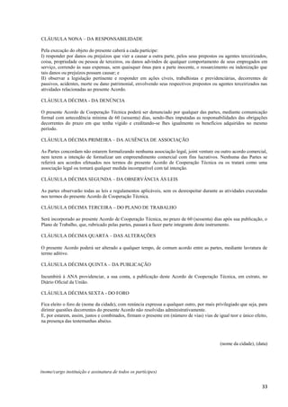 33
CLÁUSULA NONA – DA RESPONSABILIDADE
Pela execução do objeto do presente caberá a cada partícipe:
I) responder por danos ou prejuízos que vier a causar a outra parte, pelos seus prepostos ou agentes terceirizados,
coisa, propriedade ou pessoa de terceiros, ou danos advindos de qualquer comportamento de seus empregados em
serviço, correndo às suas expensas, sem quaisquer ônus para a parte inocente, o ressarcimento ou indenização que
tais danos ou prejuízos possam causar; e
II) observar a legislação pertinente e responder em ações cíveis, trabalhistas e previdenciárias, decorrentes de
passivos, acidentes, morte ou dano patrimonial, envolvendo seus respectivos prepostos ou agentes terceirizados nas
atividades relacionadas ao presente Acordo.
CLÁUSULA DÉCIMA - DA DENÚNCIA
O presente Acordo de Cooperação Técnica poderá ser denunciado por qualquer das partes, mediante comunicação
formal com antecedência mínima de 60 (sessenta) dias, sendo-lhes imputadas as responsabilidades das obrigações
decorrentes do prazo em que tenha vigido e creditando-se lhes igualmente os benefícios adquiridos no mesmo
período.
CLÁUSULA DÉCIMA PRIMEIRA – DA AUSÊNCIA DE ASSOCIAÇÃO
As Partes concordam não estarem formalizando nenhuma associação legal, joint venture ou outro acordo comercial,
nem terem a intenção de formalizar um empreendimento comercial com fins lucrativos. Nenhuma das Partes se
referirá aos acordos efetuados nos termos do presente Acordo de Cooperação Técnica ou os tratará como uma
associação legal ou tomará qualquer medida incompatível com tal intenção.
CLÁUSULA DÉCIMA SEGUNDA – DA OBSERVÂNCIA ÀS LEIS
As partes observarão todas as leis e regulamentos aplicáveis, sem os desrespeitar durante as atividades executadas
nos termos do presente Acordo de Cooperação Técnica.
CLÁUSULA DÉCIMA TERCEIRA – DO PLANO DE TRABALHO
Será incorporado ao presente Acordo de Cooperação Técnica, no prazo de 60 (sessenta) dias após sua publicação, o
Plano de Trabalho, que, rubricado pelas partes, passará a fazer parte integrante deste instrumento.
CLÁUSULA DÉCIMA QUARTA – DAS ALTERAÇÕES
O presente Acordo poderá ser alterado a qualquer tempo, de comum acordo entre as partes, mediante lavratura de
termo aditivo.
CLÁUSULA DÉCIMA QUINTA – DA PUBLICAÇÃO
Incumbirá à ANA providenciar, a sua conta, a publicação deste Acordo de Cooperação Técnica, em extrato, no
Diário Oficial da União.
CLÁUSULA DÉCIMA SEXTA - DO FORO
Fica eleito o foro de (nome da cidade), com renúncia expressa a qualquer outro, por mais privilegiado que seja, para
dirimir questões decorrentes do presente Acordo não resolvidas administrativamente.
E, por estarem, assim, justos e combinados, firmam o presente em (número de vias) vias de igual teor e único efeito,
na presença das testemunhas abaixo.
(nome da cidade), (data)
(nome/cargo instituição e assinatura de todos os partícipes)
 