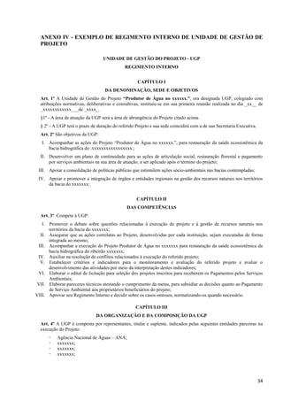 34
ANEXO IV - EXEMPLO DE REGIMENTO INTERNO DE UNIDADE DE GESTÃO DE
PROJETO
UNIDADE DE GESTÃO DO PROJETO - UGP
REGIMENTO INTERNO
CAPÍTULO I
DA DENOMINAÇÃO, SEDE E OBJETIVOS
Art. 1º A Unidade de Gestão do Projeto “Produtor de Água no xxxxxx.”, ora designada UGP, colegiado com
atribuições normativas, deliberativas e consultivas, instituiu-se em sua primeira reunião realizada no dia _xx__ de
_xxxxxxxxxxxx___de _xxxx_.
§1º - A área de atuação da UGP será a área de abrangência do Projeto citado acima.
§ 2º - A UGP terá o prazo de duração do referido Projeto e sua sede coincidirá com a de sua Secretaria Executiva.
Art. 2º São objetivos da UGP:
I. Acompanhar as ações do Projeto “Produtor de Água no xxxxxx.”, para restauração da saúde ecossistêmica da
bacia hidrográfica do .xxxxxxxxxxxxxxxxx.;
II. Desenvolver um plano de continuidade para as ações de articulação social, restauração florestal e pagamento
por serviços ambientais na sua área de atuação, a ser aplicado após o término do projeto;
III. Apoiar a consolidação de políticas públicas que estimulem ações sócio-ambientais nas bacias contempladas;
IV. Apoiar e promover a integração de órgãos e entidades regionais na gestão dos recursos naturais nos territórios
da bacia do xxxxxxx;
CAPÍTULO II
DAS COMPETÊNCIAS
Art. 3º Compete à UGP:
I. Promover o debate sobre questões relacionadas à execução do projeto e à gestão de recursos naturais nos
territórios da bacia do xxxxxxx;
II. Assegurar que as ações correlatas ao Projeto, desenvolvidas por cada instituição, sejam executadas de forma
integrada ao mesmo;
III. Acompanhar a execução do Projeto Produtor de Água no xxxxxxx para restauração da saúde ecossistêmica da
bacia hidrográfica do ribeirão xxxxxxx;
IV. Auxiliar na resolução de conflitos relacionados à execução do referido projeto;
V. Estabelecer critérios e indicadores para o monitoramento e avaliação do referido projeto e avaliar o
desenvolvimento das atividades por meio da interpretação destes indicadores;
VI. Elaborar o edital de licitação para seleção dos projetos inscritos para receberem os Pagamentos pelos Serviços
Ambientais;
VII. Elaborar pareceres técnicos atestando o cumprimento da metas, para subsidiar as decisões quanto ao Pagamento
de Serviço Ambiental aos proprietários beneficiários do projeto;
VIII. Aprovar seu Regimento Interno e decidir sobre os casos omissos, normatizando-os quando necessário.
CAPÍTULO III
DA ORGANIZAÇÃO E DA COMPOSIÇÃO DA UGP
Art. 4º A UGP é composta por representantes, titular e suplente, indicados pelas seguintes entidades parceiras na
execução do Projeto:
 Agência Nacional de Águas – ANA;
 xxxxxxx;
 xxxxxxx;
 xxxxxxx;
 