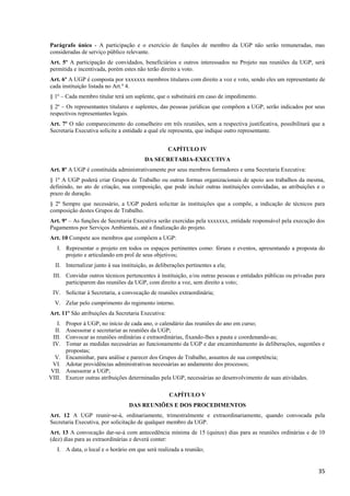 35
Parágrafo único - A participação e o exercício de funções de membro da UGP não serão remuneradas, mas
consideradas de serviço público relevante.
Art. 5º A participação de convidados, beneficiários e outros interessados no Projeto nas reuniões da UGP, será
permitida e incentivada, porém estes não terão direito a voto.
Art. 6º A UGP é composta por xxxxxxx membros titulares com direito a voz e voto, sendo eles um representante de
cada instituição listada no Art.º 4.
§ 1º – Cada membro titular terá um suplente, que o substituirá em caso de impedimento.
§ 2º – Os representantes titulares e suplentes, das pessoas jurídicas que compõem a UGP, serão indicados por seus
respectivos representantes legais.
Art. 7º O não comparecimento do conselheiro em três reuniões, sem a respectiva justificativa, possibilitará que a
Secretaria Executiva solicite a entidade a qual ele representa, que indique outro representante.
CAPÍTULO IV
DA SECRETARIA-EXECUTIVA
Art. 8º A UGP é constituída administrativamente por seus membros formadores e uma Secretaria Executiva:
§ 1º A UGP poderá criar Grupos de Trabalho ou outras formas organizacionais de apoio aos trabalhos da mesma,
definindo, no ato de criação, sua composição, que pode incluir outras instituições convidadas, as atribuições e o
prazo de duração.
§ 2º Sempre que necessário, a UGP poderá solicitar às instituições que a compõe, a indicação de técnicos para
composição destes Grupos de Trabalho.
Art. 9º – As funções de Secretaria Executiva serão exercidas pela xxxxxxx, entidade responsável pela execução dos
Pagamentos por Serviços Ambientais, até a finalização do projeto.
Art. 10 Compete aos membros que compõem a UGP:
I. Representar o projeto em todos os espaços pertinentes como: fóruns e eventos, apresentando a proposta do
projeto e articulando em prol de seus objetivos;
II. Internalizar junto à sua instituição, as deliberações pertinentes a ela;
III. Convidar outros técnicos pertencentes à instituição, e/ou outras pessoas e entidades públicas ou privadas para
participarem das reuniões da UGP, com direito a voz, sem direito a voto;
IV. Solicitar à Secretaria, a convocação de reuniões extraordinária;
V. Zelar pelo cumprimento do regimento interno.
Art. 11º São atribuições da Secretaria Executiva:
I. Propor à UGP, no início de cada ano, o calendário das reuniões do ano em curso;
II. Assessorar e secretariar as reuniões da UGP;
III. Convocar as reuniões ordinárias e extraordinárias, fixando-lhes a pauta e coordenando-as;
IV. Tomar as medidas necessárias ao funcionamento da UGP e dar encaminhamento às deliberações, sugestões e
propostas;
V. Encaminhar, para análise e parecer dos Grupos de Trabalho, assuntos de sua competência;
VI. Adotar providências administrativas necessárias ao andamento dos processos;
VII. Assessorar a UGP;
VIII. Exercer outras atribuições determinadas pela UGP, necessárias ao desenvolvimento de suas atividades.
CAPÍTULO V
DAS REUNIÕES E DOS PROCEDIMENTOS
Art. 12 A UGP reunir-se-á, ordinariamente, trimestralmente e extraordinariamente, quando convocada pela
Secretaria Executiva, por solicitação de qualquer membro da UGP.
Art. 13 A convocação dar-se-á com antecedência mínima de 15 (quinze) dias para as reuniões ordinárias e de 10
(dez) dias para as extraordinárias e deverá conter:
I. A data, o local e o horário em que será realizada a reunião;
 