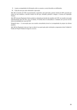36
II. A pauta, acompanhada de informações sobre os assuntos a serem discutidos ou deliberados;
III. Cópia das atas que serão submetidas à aprovação.
Art. 14 As decisões da UGP, necessariamente, requererão, para aprovação, quorum mínimo de 60% (sessenta por
cento) de seus membros e deverão constar em atas que, assinadas, passarão a integrar o Acordo de Cooperação
Técnica.
Art. 15 O presente Regimento Interno poderá ser alterado por decisão dos membros da UGP, em reunião convocada
especificamente para este fim, com, no mínimo, 30 (trinta) dias de antecedência e instalada com quorum de dois
terços da totalidade dos votos da UGP.
Parágrafo único - A convocação para essa reunião extraordinária deverá ser acompanhada do projeto da reforma
proposta.
Art. 16 Este Regimento entra em vigor na data de sua aprovação pelas instituições componentes desta Unidade de
Gestão do Projeto Produtor de Água no xxxxxxx.
 