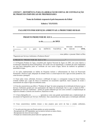 37
ANEXO V - REFERÊNCIA PARA ELABORAÇÃO DE EDITAL DE CONTRATAÇÃO
DE PROJETOS INDIVIDUAIS DE PROPRIEDADES
Nome da Entidade responsável pelo lançamento do Edital
Edital n.º XX/XXXX
PAGAMENTO POR SERVIÇOS AMBIENTAIS A PRODUTORES RURAIS
PROJETO PRODUTOR DE ÁGUA .................................................
xx de......................de 20XX
A .........................................................................................................................., doravante denominada –
................, com o apoio da AGÊNCIA NACIONAL DE ÁGUAS – ANA,
do.......................................................................................................................................................................................
...........................................................................................................................................................................................
......................................................................................................................., torna público o presente Edital xx/20xx
“Pagamento por Serviços Ambientais a Produtores Rurais”.
O PROJETO “PRODUTOR DE ÁGUA NO ........................................”
1.1 O Programa Produtor de Água, concebido pela Agência Nacional de Águas em 2001, tem como objetivo a
revitalização ambiental de bacias hidrográficas. De acordo com sua metodologia, o resultado das ações implantadas
em uma bacia hidrográfica pode ser verificado em seus cursos d’água, através da melhoria na qualidade e
quantidade de água.
1.2 As ações implementadas no âmbito do Programa incluem o reflorestamento de Áreas de Preservação
Permanente e Reserva Legal, adequação de estradas rurais e a conservação de solo e água em áreas produtivas, tais
como lavouras e pastagens.
1.3 Essas ações visam, sobretudo, favorecer a infiltração de água e a consequente recarga do lençol freático,
evitando também que a água de chuva se transforme em escoamento superficial, maior causador de erosão e
assoreamento de corpos d’água em ambientes rurais.
1.4 Uma das características que difere o “Produtor de Água” de outros programas de revitalização de bacias é que os
Serviços Ambientais gerados por seus participantes são objeto de remuneração. Isto é o que se chama de PSA –
Pagamento por Serviços Ambientais – política de gestão ambiental que tem como corolário a complementação de
regras de comando e controle com incentivos, financeiros ou não.
1.5 A bacia hidrográfica do ....................... apresenta-se como uma grande oportunidade para a implementação de
um projeto de Pagamentos por Serviços Ambientais. Suas características são ideais para a revitalização ambiental:
.......................................................................................
.................................................................................................................................................. .
1.6 Essas características também tornam a área propícia para servir de base a estudos ambientais,
................................................................................................................................................................. .
1.7 As ações previstas para este Projeto podem ser assim resumidas:
- Recuperação das APP degradadas, que na maioria incluem as matas ciliares;
- Recuperação das áreas de reserva legal;
- Proteção aos remanescentes preservados de vegetação nativa;
 
