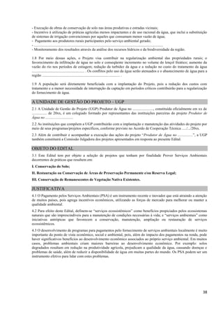 38
- Execução de obras de conservação de solo nas áreas produtivas e estradas vicinais;
- Incentivo à utilização de práticas agrícolas menos impactantes e de uso racional da água, que inclui a substituição
de sistemas de irrigação convencionais por aqueles que consumam menor vazão de água;
- Pagamento aos produtores rurais participantes pelo serviço ambiental gerado;
- ..........................................................................................................................................
- Monitoramento dos resultados através da análise dos recursos hídricos e da biodiversidade da região.
1.8 Por meio dessas ações, o Projeto visa contribuir na regularização ambiental das propriedades rurais; o
favorecimento da infiltração de água no solo e conseqüente incremento no volume do lençol freático; aumento da
vazão do rio nos períodos de estiagem; redução da turbidez da água e a redução no custo do tratamento da água
........................................................ . Os conflitos pelo uso da água serão atenuados e o abastecimento de água para a
região ................................................................................... .
1.9 A população será diretamente beneficiada com a implantação do Projeto, pois a redução dos custos com
tratamento e a menor necessidade de interrupção da captação em períodos críticos contribuirão para a regularização
do fornecimento de água.
A UNIDADE DE GESTÃO DO PROJETO – UGP
2.1 A Unidade de Gestão do Projeto (UGP) Produtor de Água no ......................, constituída oficialmente em xx de
................ de 20xx, é um colegiado formado por representantes das instituições parceiras do projeto Produtor de
Água no ..............................
2.2 As instituições que compõem a UGP contribuirão com a implantação e manutenção das atividades do projeto por
meio de seus programas/projetos específicos, conforme previsto no Acordo de Cooperação Técnica ...../.../20xx.
2.3 Além de contribuir e acompanhar a execução das ações do projeto “Produtor de Água no ................”, a UGP
também constituirá a Comissão Julgadora dos projetos apresentados em resposta ao presente Edital.
OBJETO DO EDITAL
3.1 Este Edital tem por objeto a seleção de projetos que tenham por finalidade Prover Serviços Ambientais
decorrentes de práticas que resultem em:
I. Conservação do Solo;
II. Restauração ou Conservação de Áreas de Preservação Permanente e/ou Reserva Legal;
III. Conservação de Remanescentes de Vegetação Nativa Existentes.
JUSTIFICATIVA
4.1 O Pagamento pelos Serviços Ambientais (PSA) é um instrumento recente e inovador que está atraindo a atenção
de muitos países, pois agrega incentivos econômicos, utilizando as forças de mercado para melhorar ou manter a
qualidade ambiental.
4.2 Para efeito deste Edital, definem-se “serviços ecossistêmicos” como benefícios propiciados pelos ecossistemas
naturais que são imprescindíveis para a manutenção de condições necessárias à vida; e “serviços ambientais” como
iniciativas antrópicas que favorecem a conservação, manutenção, ampliação ou restauração de serviços
ecossistêmicos.
4.3 O desenvolvimento de programas para pagamentos pelo fornecimento de serviços ambientais localmente é muito
importante do ponto de vista econômico, social e ambiental, pois, além do impacto dos pagamentos na renda, pode
haver significativos benefícios ao desenvolvimento econômico associados ao próprio serviço ambiental. Em muitos
casos, problemas ambientais criam maiores barreiras ao desenvolvimento econômico. Por exemplo: solos
degradados resultam em redução na produtividade agrícola, prejudicam a qualidade da água, causando doenças e
problemas de saúde, além de reduzir a disponibilidade de água em muitas partes do mundo. Os PSA podem ser um
instrumento efetivo para lidar com estes problemas.
 