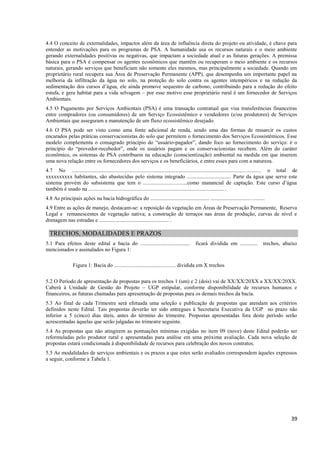39
4.4 O conceito de externalidades, impactos além da área de influência direta do projeto ou atividade, é chave para
entender as motivações para os programas de PSA. A humanidade usa os recursos naturais e o meio ambiente
gerando externalidades positivas ou negativas, que impactam a sociedade atual e as futuras gerações. A premissa
básica para o PSA é compensar os agentes econômicos que mantêm ou recuperam o meio ambiente e os recursos
naturais, gerando serviços que beneficiam não somente eles mesmos, mas principalmente a sociedade. Quando um
proprietário rural recupera sua Área de Preservação Permanente (APP), que desempenha um importante papel na
melhoria da infiltração da água no solo, na proteção do solo contra os agentes intempéricos e na redução da
sedimentação dos cursos d’água, ele ainda promove sequestro de carbono, contribuindo para a redução do efeito
estufa, e gera habitat para a vida selvagem – por esse motivo esse proprietário rural é um fornecedor de Serviços
Ambientais.
4.5 O Pagamento por Serviços Ambientais (PSA) é uma transação contratual que visa transferências financeiras
entre compradores (ou consumidores) de um Serviço Ecossistêmico e vendedores (e/ou produtores) de Serviços
Ambientais que asseguram a manutenção de um fluxo ecossistêmico desejado.
4.6 O PSA pode ser visto como uma fonte adicional de renda, sendo uma das formas de ressarcir os custos
encarados pelas práticas conservacionistas do solo que permitem o fornecimento dos Serviços Ecossistêmicos. Esse
modelo complementa o consagrado princípio do “usuário-pagador”, dando foco ao fornecimento do serviço: é o
princípio do “provedor-recebedor”, onde os usuários pagam e os conservacionistas recebem. Além do caráter
econômico, os sistemas de PSA contribuem na educação (conscientização) ambiental na medida em que inserem
uma nova relação entre os fornecedores dos serviços e os beneficiários, e entre esses para com a natureza.
4.7 No ............................................................................................................................................. o total de
xxxxxxxxxx habitantes, são abastecidas pelo sistema integrado ................................. Parte da água que serve este
sistema provém do subsistema que tem o .................................como manancial de captação. Este curso d’água
também é usado na ..................................................................................................... .
4.8 As principais ações na bacia hidrográfica do ............................................ ........................................
4.9 Entre as ações de manejo, destacam-se: a reposição da vegetação em Áreas de Preservação Permanente, Reserva
Legal e remanescentes de vegetação nativa; a construção de terraços nas áreas de produção, curvas de nível e
drenagem nas estradas e .................................................... .
TRECHOS, MODALIDADES E PRAZOS
5.1 Para efeitos deste edital a bacia do ..................................... ficará dividida em ............. trechos, abaixo
mencionados e assinalados no Figura 1:
Figura 1: Bacia do .............................................. dividida em X trechos
5.2 O Período de apresentação de propostas para os trechos 1 (um) e 2 (dois) vai de XX/XX/20XX a XX/XX/20XX.
Caberá à Unidade de Gestão do Projeto – UGP estipular, conforme disponibilidade de recursos humanos e
financeiros, as futuras chamadas para apresentação de propostas para os demais trechos da bacia.
5.3 Ao final de cada Trimestre será efetuada uma seleção e publicação de propostas que atendam aos critérios
definidos neste Edital. Tais propostas deverão ter sido entregues à Secretaria Executiva da UGP no prazo não
inferior a 5 (cinco) dias úteis, antes do término do trimestre. Propostas apresentadas fora deste período serão
acrescentadas àquelas que serão julgadas no trimestre seguinte.
5.4 As propostas que não atingirem as pontuações mínimas exigidas no item 09 (nove) deste Edital poderão ser
reformuladas pelo produtor rural e apresentadas para análise em uma próxima avaliação. Cada nova seleção de
propostas estará condicionada à disponibilidade de recursos para celebração dos novos contratos.
5.5 As modalidades de serviços ambientais e os prazos a que estes serão avaliados correspondem àqueles expressos
a seguir, conforme a Tabela 1.
 