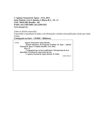 © Agência Nacional de Águas - ANA, 2012
Setor Policial, Área 5, Quadra 3, Blocos B, L , M e T
CEP: 70610-200, Brasília – DF
PABX: (61) 2109-5400 | (61) 2109-5252
www.ana.gov.br
Todos os direitos reservados.
É permitida a reprodução de dados e de informações contidos nesta publicação, desde que citada
a fonte.
Catalogação na fonte – CEDOC - Biblioteca
A265p Agência Nacional de Águas (Brasil).
Manual Operativo do Programa Produtor de Água / Agência
Nacional de Águas. 2ª Edição. Brasília: ANA, 2012.
84 p.: il.
1. Pagamento por serviços ambientais 2. Recuperação de área
degradada 3. Práticas de conservação do solo
I. Agência Nacional de Águas (Brasil) II. Título
CDU 502.13
 