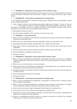 41
 7.1.2 Modalidade II – Restauração ou Conservação de APP e/ou Reserva Legal;
 Visa recompensar financeiramente o produtor rural que restaurar ou conservar a vegetação da Reserva Legal e da
Área de Preservação Permanente (APP) relacionadas a nascentes, cursos d’água, reservatórios, lagos e lagoas
naturais.
 7.1.3 Modalidade III – Conservação de remanescentes de vegetação nativa;
 Visa recompensar financeiramente o produtor rural que proteger a vegetação nativa de sua propriedade, evitando
alterar a cobertura vegetal nativa.
 Todos os projetos executivos serão elaborados pela própria equipe técnica do projeto “Produtor de Água no
....................”, com o objetivo de promover a máxima adequação ambiental da propriedade. Desta forma, a seleção
dos projetos será efetuada com base na proposta do produtor rural (proponente), podendo aceitar total ou
parcialmente as intervenções técnicas recomendadas (projeto executivo).
7.2 Apresentação dos Projetos Executivos
 Para cada uma das modalidades de PSA os projetos executivos deverão conter:
 7.2.1 Modalidade I – Conservação de Solo
1) Mapa ou croqui da propriedade rural identificando e quantificando (em hectare) as áreas onde serão implantadas
as práticas de conservação do solo;
2) Histórico de uso do solo da(s) área(s) onde serão implantadas as práticas de conservação de solo;
3) Caracterização do problema abordado, fundamentando o uso e situação atual da(s) área(s);
4) Projeto técnico executivo, dimensionando todas as atividades e ações necessárias para a conservação de solo na
propriedade;
5) Memorial de cálculo do Percentual de Abatimento de Erosão, conforme Anexo I deste Edital;
6) Custo de implantação e manutenção do projeto técnico;
7) Cronograma executivo.
 7.2.2 Modalidade II – Restauração e Conservação de APP e/ou Reserva Legal
1) Mapa ou croqui da propriedade rural identificando, quantificando (em hectare e de acordo com a legislação
vigente) e qualificando a fitofisionomia de todas as Áreas de Preservação Permanente e/ou Reserva Legal da
propriedade;
2) Histórico de uso do solo da(s) área(s) a ser(em) restaurada(s);
3) Projeto técnico executivo de restauração da vegetação nativa, dimensionando a área a ser restaurada, as técnicas
de restauração a serem utilizadas na(s) área(s) do projeto;
4) Estratégia/cronograma de manutenção das ações de restauração da vegetação nativa na(s) área(s) do projeto por,
no mínimo, 02 anos;
5) Custo de implantação do(s) projeto(s) de restauração;
6) Cronograma executivo.
 7.2.3 Modalidade III – Conservação de remanescentes de vegetação nativa
1) Mapa ou croqui da propriedade rural identificando e quantificando (em hectare) todas as coberturas vegetais
nativas existentes na propriedade;
2) Mapa ou croqui da propriedade identificando e quantificando (área em hectare) cada fragmento de vegetação
nativa da propriedade, destacando aqueles que se localizam em APP e/ou Reserva Legal;
3) Laudo técnico caracterizando o estágio de degradação de cada fragmento da vegetação nativa;
4) Caracterização do uso do solo no entorno de cada fragmento da vegetação nativa;
5) Projeto técnico executivo, dimensionando as atividades e ações necessárias para a proteção e manutenção do(s)
fragmento(s) da vegetação nativa da propriedade;
6) Informar se a propriedade possui Reserva Legal ou se o produtor tem interesse em averbá-la. Caso o produtor
tenha interesse em averbá-la, apresentar projeto técnico;
 